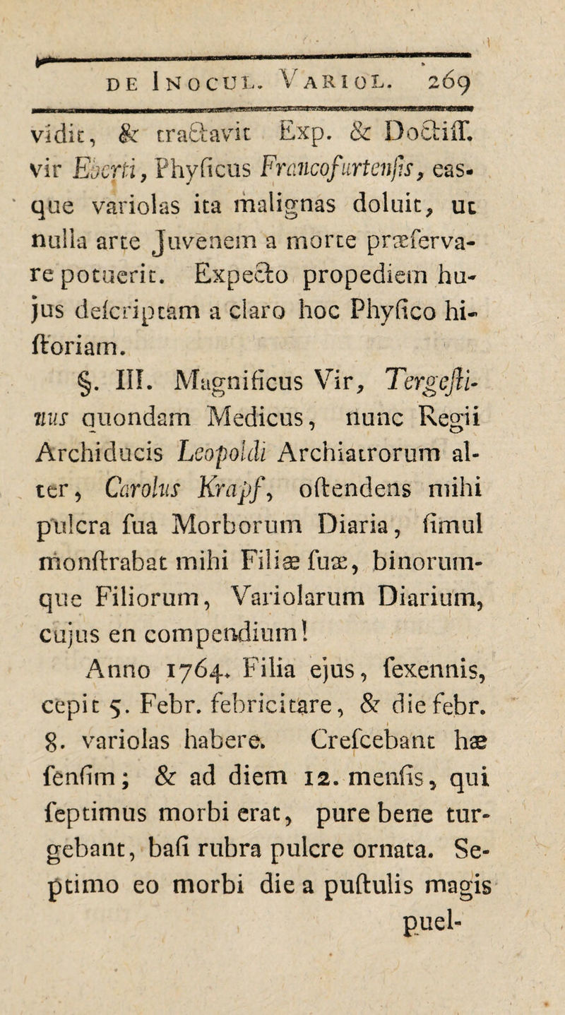 _LLJu-jjMui iiiiTii~—I Illi • IIT rrw I Hfi wrnnnniJmMWTiMnTiMMrMMrinnM^ vadit, & craftavdc Exp. & Dotbiff. vir Ebcrti, Phyficus Frcincofurteiijls, eas- ■ que variolas ita malignas doluit, uc nulla arte Juvenem a morte praeferva- re potuerit. Expecto propediein hu¬ jus delcriptam a claro hoc Phyfico hi- ftoriam. §. in. Magnificus Vir, TergeflU 7iu! auondam Medicus, nunc Resrii Archiducis Lsopoidi Archiatrorum al- . ter, Carohis Krapf, offendens mihi pulcra fua Morborum Diaria, fimul nionflrrabat mihi Filiae fuas, binorum- que Filiorum, Variolarum Diarium, cujus en compendium! Anno 1764. Filia ejus, fexennis, cepit 5. Febr. febricitare, & diefebr. I 8. variolas habere. Crefeebant hae fenfim; & ad diem 12. menfis, qui feptimus morbi erat, pure bene tur¬ gebant, bafi rubra pulcre ornata. Se¬ ptimo eo morbi die a puftulis magis puel-