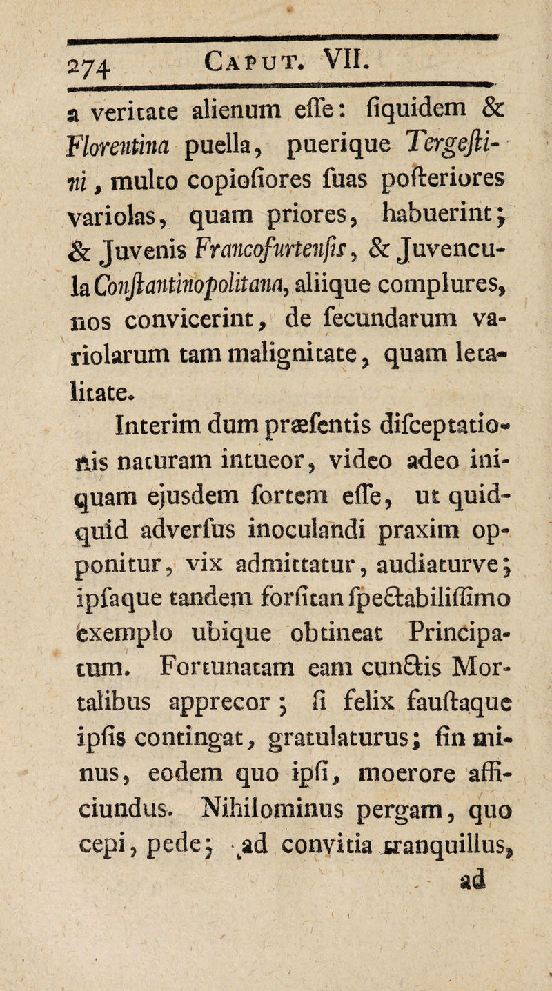 a veritate alienum effe: fiquidem & F/oreJitww puella, puerique Tergefti- m, multo copiofiores fuas pofteriores variolas, quam priores, habuerint j & Juvenis Francofurteiifis, & Juvencu¬ la Chn/Iatitinopolrtann, aliique complures, nos convicerint, de fecundarum va- riolarum tam malignitate, quam leta- litate. Interim dum praefcntis difceptatio- ftis naturam intueor, video adeo ini¬ quam ejusdem fortem effe, ut quid¬ quid adverfus inoculandi praxim op¬ ponitur, vix admittatur, audiaturve; ipfaque tandem forfitan fpeOrabiliffimo fexemplo ubique obtineat Principa¬ tum. Fortunatam eam cunEkis Mor¬ talibus apprecor *, fi felix fauftaque ipfis contingat, gratulaturus; fin mi¬ nus, eodem quo ipfi, moerore affi- ciundus. Nihilominus pergam, quo cepi, pedej '^ad conyitiairanquillus, ad