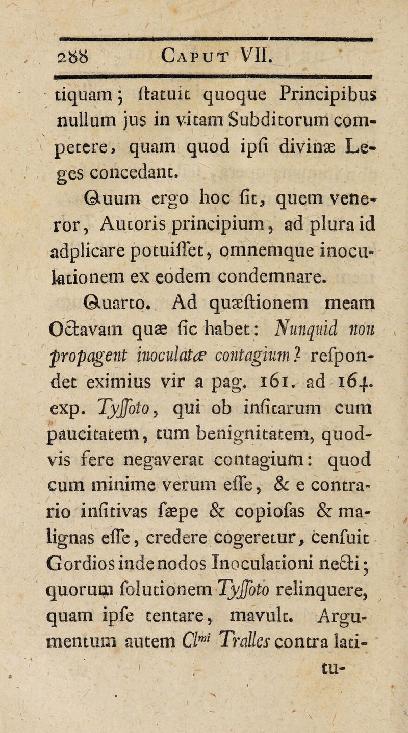 tiquam; rtatuit quoque Principibus nullum jus in vitam Subditorum com- ^ petere, quam'quod ipfi divinae Le¬ ges concedant. Qiuum ergo hoc Iit, quem vene¬ ror, Autoris principium, ad plura id adplicare potuiffet, omnemque inocu¬ lationem ex eodem condemnare. ©.uarto. Ad quseftionem meam Octavam quae fic habet: Nunquid non propagent inoculatae contagium) refpon- det eximius vir a pag. i6i. ad 164. exp. Tyjfoto, qui ob infitarum cum paucitatem, tum benignitatem, quod¬ vis fere negaverat contagium: quod cum minime verum effe, & e contra¬ rio infitivas fiaepe & copiofas & ma¬ lignas effe, credere cogeretur, cenfuit GordioS inde nodos Inoculationi ne£li; quoruqa folutionem relinquere, quam ipfe tentare, mavult. Argu¬ mentum autem O'' Tralles contra lati- '