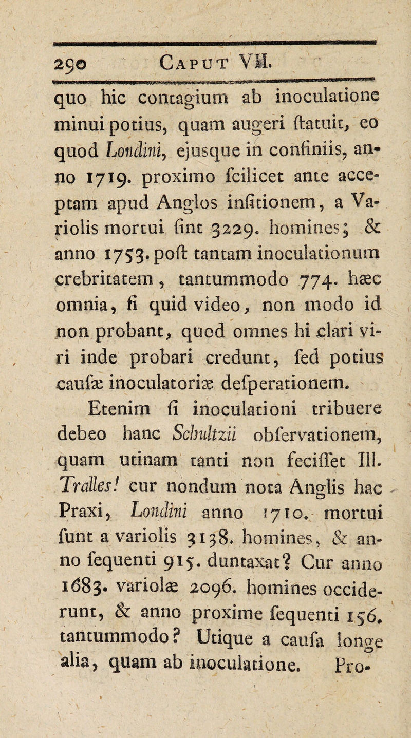 quo hic contagium ab inoculatione minui potius, quam augeri ftatuit, eo quod Londini, ejusque in confiniis, an¬ no 1719. proximo fcilicet ante acce¬ ptam apud Anglos infitionem, a Va- riolis mortui fint 3229. homines; & anno 1753. poft tantam inoculationum crebritatem, tantummodo 774. haec omnia, fi quid video, non modo id non probant, quod omnes hi clari vi¬ ri inde probari credunt, fed potius caufse inoculatorite defperationem. ' Etenim fi inoculationi tribuere debeo hanc Schultzii obfervationem, quam utinam tanti non feciffet HI. Tralles! cur nondum nota Anglis hac Praxi, hondhii anno !7io. mortui funt a variolis 3138. homines, & an¬ no fequenti 915, duntaxat? Cur anno 1683* variolae 2096. homines occide¬ runt, & anno proxime fequenti 156. tantummodo? Utique a caufa longe alia, quam ab inoculatione. Pro* I