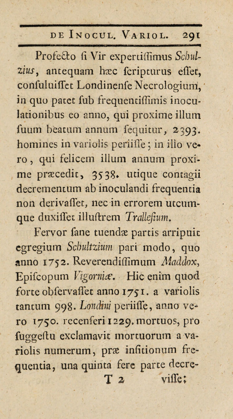 ProfeQ:o fi Vir experciffimus Schul- zins, antequam hxc fcripcurus elTet, confuluiffct Londinenfe Necrologium,' o / in quo pacet fub frequenciifimis inocu¬ lationibus eo anno, qui proxime illum fuum beatum annum fequitur, 2393, homines in variolis periiffe; in ilio ve¬ ro , qui felicem illum annum proxi¬ me praecedit, 3538» utique contagii decrementum ab inoculandi frequentia non derivaflet, nec in errorem utcum¬ que duxiffec illuftrem Trallefium. Fervor fane tuends partis arripuit egregium Schultzium pari modo, quo anno 1752. Reverendiffimum Aiaddox, Epifeopum Vigornio’, Hic enim quod forte obfervaflet anno 1731. a variolis tantum 998. Londini periifle, anno ve¬ ro 1750. recenferi 1229. mortuos, pro f fuggefiu exclamavit mortuorum a va¬ riolis numerum, prae infitionum fre¬ quentia, una quinta fere parte decre- T 2 viffe;