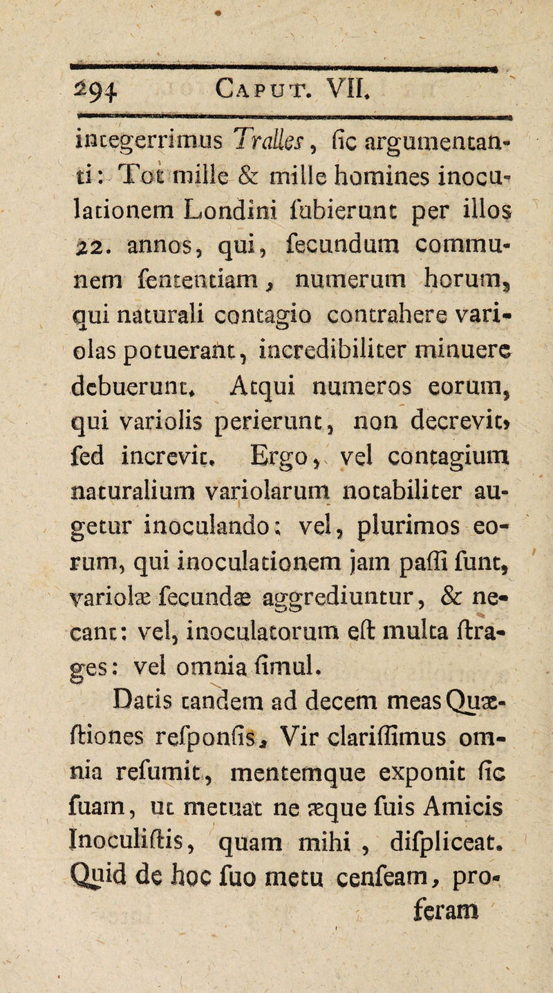 integerrimus Tralles, fic arguraentan- ti: Tot mille & mille homines inocu¬ lationem Londini fubiernnt per illos 22. annos, qui, fecundum commu¬ nem fencentiam, numerum horum, qui naturali contagio contrahere vari- olas potuerant, incredibiliter minuere debuerunt. Atqui numeros eorum, qui variolis perierunt, non decrevit» fed increvit. Ergo, vel contagium naturalium variolarum notabiliter au¬ getur inoculando; vel, plurimos eo¬ rum, qui inoculationem jam paffi funt, variolae fecunds aggrediuntur, & ne¬ cant: vel, inoculatorum eft multa ftra- ges: vel omnia fimul. Datis tandem ad decem meas Quac- ftiones refponfis> Vir clariffimus om¬ nia refumit, mentemque exponit fic fuam, ut metuat ne teque fuis Amicis Inoculiftis, quam mihi , difpliccat. Quid de hoc fuo metu cenfeam, pro- ^ feram