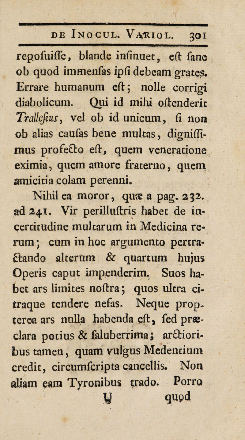 repofuifle, blande infinuet, eft fane ob quod immenfas ipfi debeam grates. Errare humanum eft; nolle corrigi diabolicum. Qui id mihi oftenderit Trallefm, vel ob id unicum, fi non ob alias caufas bene multas, digniflt- mus profeOro eft, quem veneratione.^ eximia, quem amore fraterno, quem, amicitia colam perenni. Nihil ea moror, quae a pag. 232. ad 241. Vir perilluftris habet de in- certitudine multarum in Medicina re¬ rum ; cum in hoc argumento pertra- fiando alterum & quartum hujus Operis caput impenderim. Suos ha¬ bet ars limites noftra; quos ultra ci¬ traque tendere nefas. Neque prop.. terea ars nulla habenda eft, fed prae¬ clara potius & faluberrima; arftiori- bus tamen; quam vulgus Medendum credit, circumferipta cancellis. Non aliam eam Tyrooibus ;rado. Porro y qupd