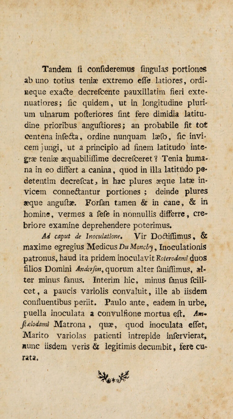 Tandem fi confideremus fmgiilas portiones ab uno totius teniae extremo elTe latiores, ordi- neque exade decrefcente pauxillatim fieri exte¬ nuatiores; fic quidem, ut in longitudine pluri¬ um ulnarum pofteriores fint fere dimidia latitu¬ dine prioribus anguftiores; an probabile fit tot centena infeda, ordine nunquam la&fo, fic invi^ cem jungi, ut a principio ad finem latitudo intc- ' grae teniae aequabilifiime decrefceret Tenia huma¬ na in eo differt a canina, quod in illa latitudo pe- detentim decrefcat:, in hac plures aeque latae in¬ vicem connedtantur portiones ; deinde plures aeque angufiae. Forfan tamen & in cane, & in homine, vermes a fefe in nonnullis differre, cre¬ briore examine deprehendere poterimus. Ad caput de Inoculatione, Vir DofliflimuS, & maxime egregius Medicus Du Monch^, Inoculationis patronus, haud ita pridem inoculavit 'Roterodaml duoS filios Domini Anderfon^ quorum alter fanifilmus, al¬ ter minus fanus. Interim hic, minus fanus fcili- cet, a paucis variolis convaluit, ille ab iisdem confluentibus periit, Paulo ante, eadem in urbe, puella inoculata a convulfione mortua eft. Aut’* Jl<£lodami Matrona , quae, quod inoculata effet. Marito variolas patienti intrepide infervierat, Runc iisdem veris & legitimis decumbit, ferfe cu¬ rata.