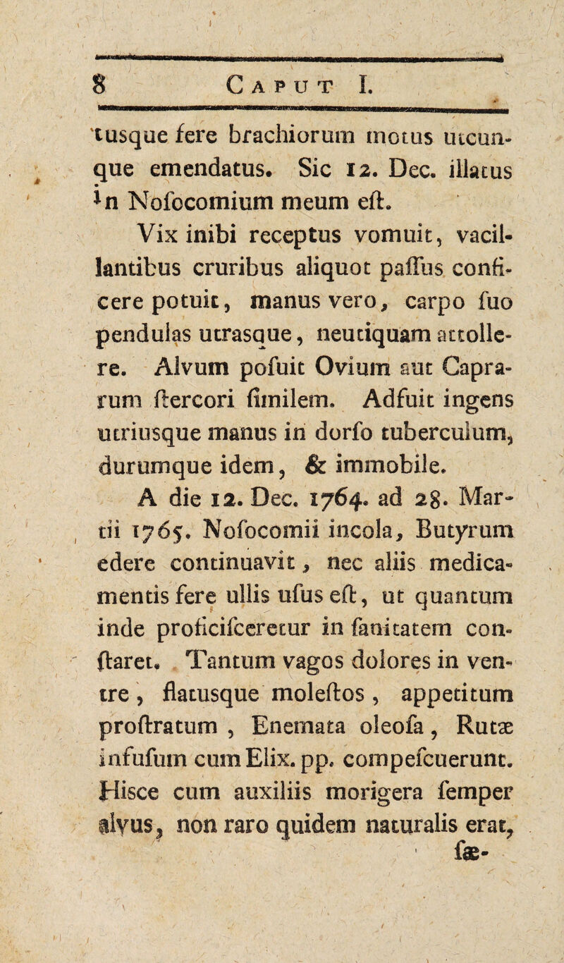 \ 8 Caput I. 'tusque fere brachiorum motus utcun¬ que emendatus. Sic 12. Dec. illatus ln Nofccomium meum eft. Vix inibi receptus vomuit, vacil¬ lantibus cruribus aliquot paffus confi¬ cere potuit, manus vero, carpo fuo pendulas utrasque, neutiquamattolle¬ re. Alvum pofuit Ovium aut Capra¬ rum ftercori fimilem. Adfuit ingens utriusque manus in dorfo tuberculum, durumque idem, & immobile. A die 12. Dec. 1764. ad 2g- Mar¬ tii 1765. Nofocomii incola. Butyrum edere continuavit, nec aliis medica¬ mentis fere ullis ufus eft, ut quantum inde proficifceretur in faoitatem con¬ flaret. Tantum vagos dolores in ven¬ tre , flatusque moleflos , appetitum proftratum , Enemata oleofa, Rutae infufum cum Elix, pp, compefcuerunt. Hisce cum auxiliis morigera femper alvus 5 non raro quidem naturalis erat, v; > ' ■ f«-