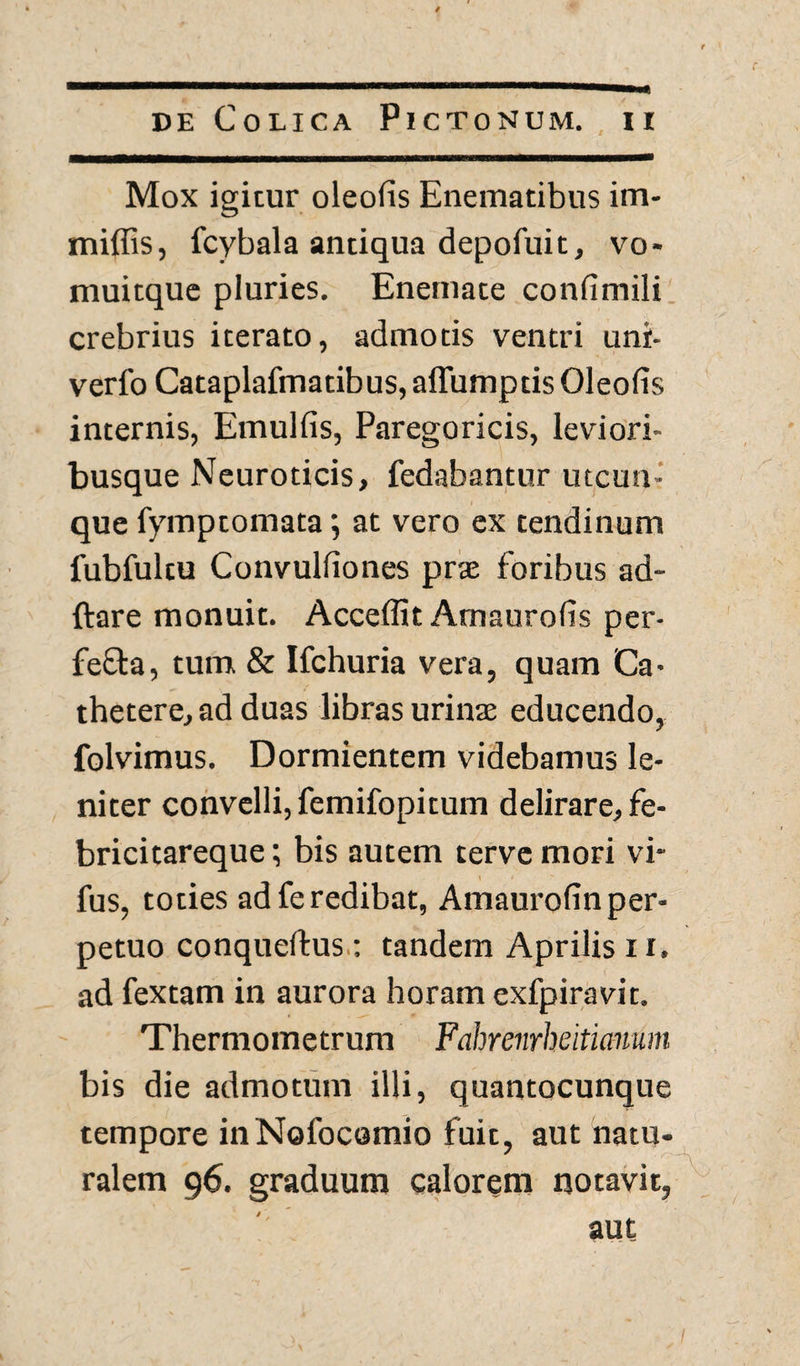 Mox igitur oleofis Enematibus im- miffis, fcybala antiqua depofuit, vo- muitque pluries. Enemate confimili crebrius iterato, admotis ventri unr- verfo Cataplafmatibus, affumptis Oleofis internis, Emulfis, Paregoricis, leviori- busque Neuroticis, fedabantur utcun¬ que fymptomata; at vero ex tendinum fubfultu Convulfiones prae foribus ad- ftare monuit. Acceflit Amaurofis per- fe£ta, tum & Ifchuria vera, quam Ca¬ thetere, ad duas libras urinae educendo, folvimus. Dormientem videbamus le¬ niter convelli, femifopitum delirare, fe- bricitareque; bis autem terve mori vi* fus, toties adferedibat, Amaurofinper- petuo conquellus : tandem Aprilis 11, ad fextam in aurora horam exfpiravit. Thermometrum Fahrenrheiticmum bis die admotum illi, quantocunque tempore inNofocomio fuit, aut natu¬ ralem 96. graduum calorem notavit, aut