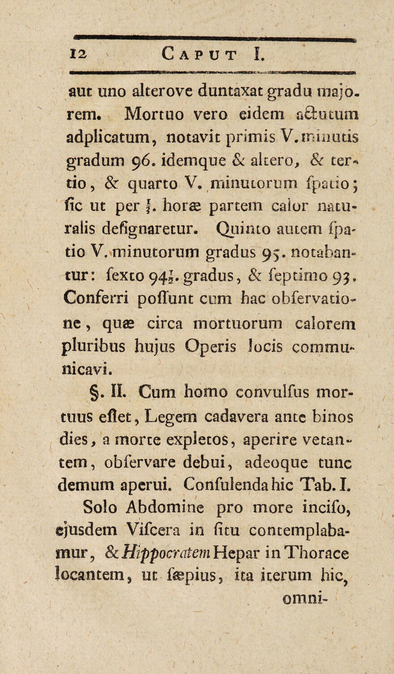 aut uno alterove duntaxat gradu majo. rem. Mortuo vero eidem a&utum adplicatum, notavit primis V.minutis gradum 96. idemque & altero, & ter¬ tio, & quarto V. minutorum fpaiio; fic ut per j. horte partem caior natu¬ ralis defignarecur. Quinto autem fpa- tio V. minutorum gradus 95. notaban¬ tur: fexto 94j. gradus, & feptimo 99. Conferri poffunt cum hac obfervatio- ne, qute circa mortuorum calorem pluribus hujus Operis locis commu¬ nicavi. §. II. Cum homo convulfus mor¬ tuus eflet, Legem cadavera ante binos dies, a morte expletos, aperire vetan¬ tem, obfervare debui, adeoque tunc demum aperui. Confulendahic Tab. I. Solo Abdomine pro more incifo, ejusdem Vifcera in fitu contemplaba¬ mur, & Hippocratem Hepar in Thorace locantem, ut ftepius, ita iterum hic, . omni- 1 1