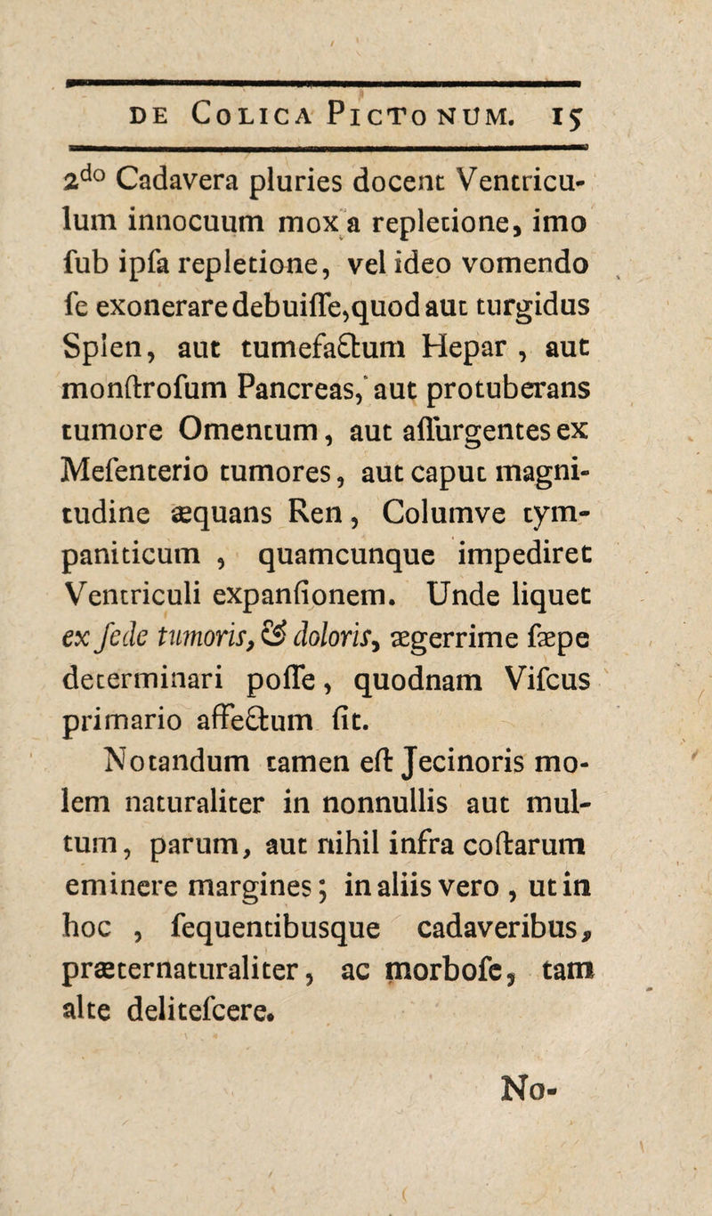 2do Cadavera pluries docent Ventricu¬ lum innocuum mox a repletione, imo fub ipfa repletione, vel ideo vomendo fe exonerare debuifle,quod aut turgidus Splen, aut tumefaftum Hepar , aut monftrofum Pancreas,' aut protuberans tumore Omentum, aut adurgentes ex Mefenterio tumores, aut caput magni¬ tudine aequans Ren, Columve tym¬ paniticum , quamcunque impediret Ventriculi expanfionem. Unde liquet ex j'ede tumoris, doloris, aegerrime faepe determinari polle, quodnam Vifcus primario affeffcum fit. Notandum tamen eft Jecinoris mo¬ lem naturaliter in nonnullis aut mul¬ tum, parum, aut nihil infra collarum eminere margines; in aliis vero , ut in hoc , fequendbusque cadaveribus, praeternaturaliter, ac morbofe, tam alte delitefcere. No-