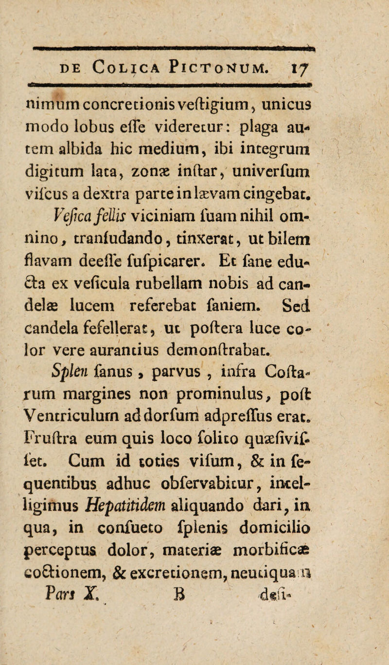 nimum concretionis velligium, unicus modo lobus efle videretur: plaga au¬ tem albida hic medium, ibi integrum digitum lata, zonae inftar, univerfum vilcus a dextra parte in laevam cingebat. Vefica fellis viciniam fuam nihil om¬ nino, tranludando, tinxerat, ut bilem flavam deefle fufpicarer. Et fane edu¬ cta ex veficula rubellam nobis ad can¬ delae lucem referebat faniem. Sed Candela fefellerat, ut poftera luce co¬ lor vere aurantius demonftrabat. Splen fanus, parvus , infra Colla¬ rum margines non prominulus, polfc Ventriculum addorfum adpreflus erat. Frultra eum quis loco folito qusdivif- iet. Cum id toties vifum, & in fe~ quentibus adhuc obfervabitur, intel- ligimus Hepatitidem aliquando dari, in qua, in confueto fplenis domicilio perceptus dolor, materiae morbificas coftionem, & excretionem,neuuquan Pars X. B de’i- N* __ T