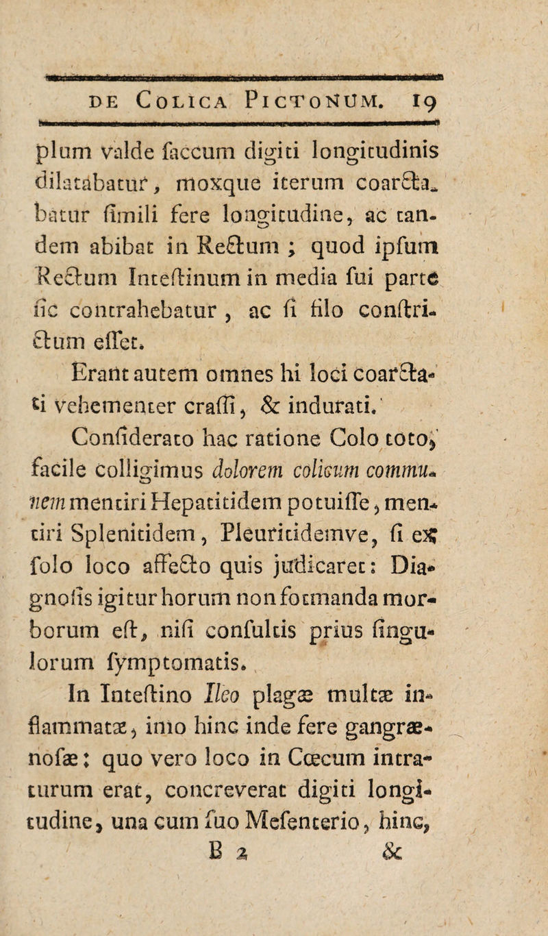 N>n.nn« ■ m imj ... ..... 1 111 in 1 11 ii pium valde faecum digiti longicudinis dilatabatur, moxque iterum coarEta* batur fimili fere longitudine, ac tan¬ dem abibat in ReEtum ; quod ipfum Rectum Inteftinum in media fui parte iic contrahebatur , ac fi filo conftri- fium elfet» Erant autem omnes hi loci coarEta» ti vehementer crafli, & indurati. Confiderato hac ratione Colo toto, facile Colligimus dolorem colisnm commu. nem mentiri Hepatitidem potuifle, men¬ tiri Splenitidem, Pleuritidemve, fi e£ folo loco affeEto quis judicaret: Dia» gnofis igitur horum nonfotmanda mor¬ borum eft, nifi confultis prius fingu» lorum fymptomatis. In Inteftino Ileo plagas multae in¬ flammatae, imo hinc inde fere gangrae- nofae: quo vero loco in Ccecum intra¬ turum erat, concreverat digiti longi¬ tudine, una cum fuo Mefenterio, hinc, E 3 &