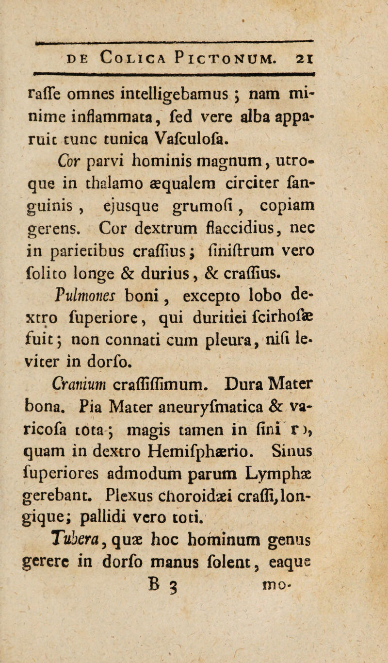 raflfe omnes intelligebamus ; nam mi¬ nime inflammata, fed vere alba appa¬ ruit tunc tunica Vafculofa. Cor parvi hominis magnum, utro¬ que in thalamo aequalem circiter fan- guinis , ejusque grumofi , copiam gerens. Cor dextrum flaccidius, nec in parietibus craflius; finiftrum vero folito longe & durius, & craflius. Pulmones boni, excepto lobo de¬ xtro fuperiore, qui duritiei fcirhoite fuit; non connati cum pleura, nili le¬ viter in dorfo. Cranium crafliflimum. Dura Mater bona. Pia Mater aneuryfmatica & va- ricofa tota; magis tamen in fini r>» quam in dextro Hemifphaerio. Sinus fuperiores admodum parum Lymphx gerebant. Plexus choroidsei craffi,lon- gique; pallidi vero toti. Tubera ,qux hoc hominum genus gerere in dorfo manus folent, eaque B 3 mo-