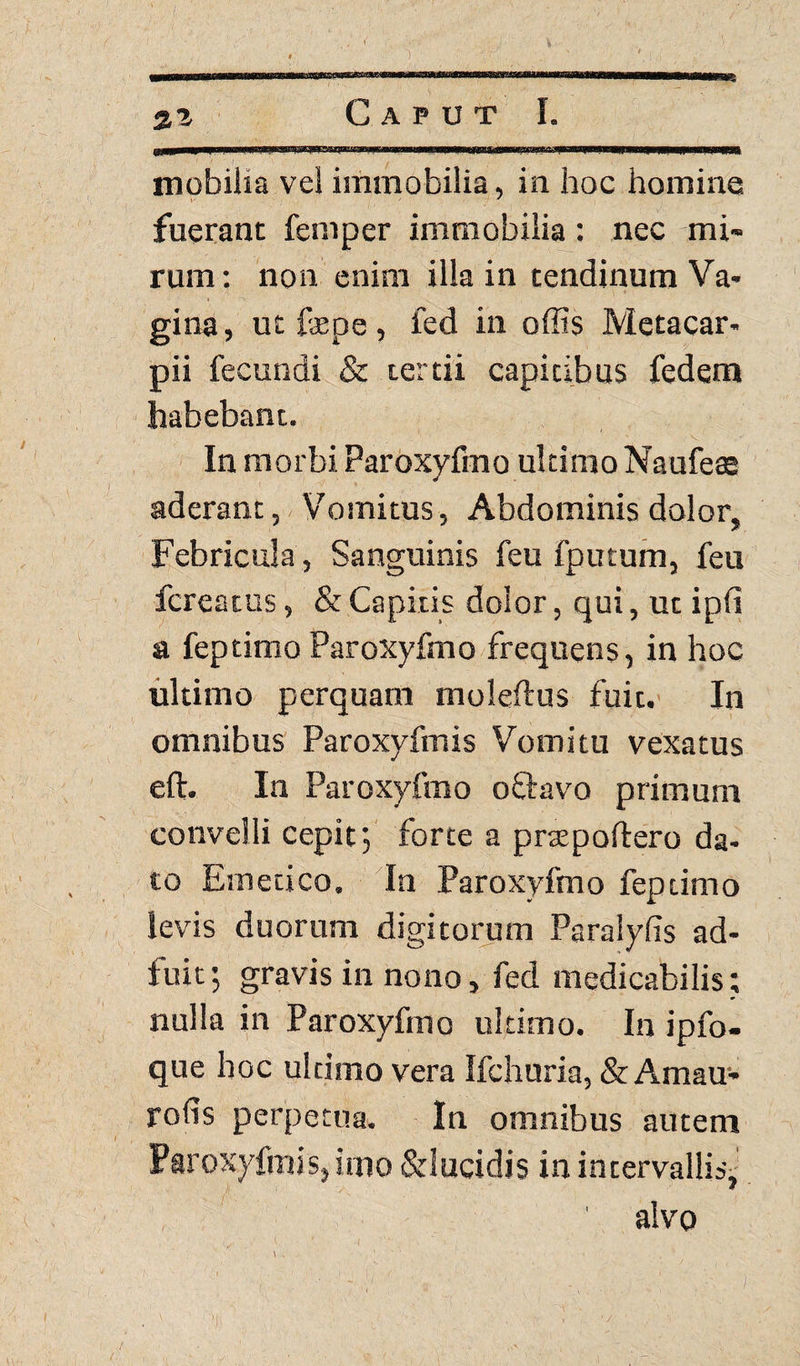 21 mobilia vel immobilia, in hoc homine fuerant feni per immobilia : nec mi¬ rum: non enim illa in tendinum Va¬ gina, ut fepe , fed in offis Metacar- pii fecundi & tertii capitibus fedenr» habebant. In morbi Paroxyfmo ultimo Naufeee aderant, Vomitus, Abdominis dolor. Febricula , Sanguinis feu fputum, feu fcreatus, & Capitis dolor, qui, ut ipfi a feptimo Paroxyfmo frequens, in hoc ultimo perquam moleftus fuit. In omnibus Paroxyfmis Vomitu vexatus eft. In Paroxyfmo o flavo primum convelli cepit', forte a prae poliero da¬ to Emetico. In Paroxyfmo feptimo levis duorum digitorum Paraiyfis ad¬ fuit ; gravis in nono, fed medicabilis; nulla in Paroxyfmo ultimo. In ipfo- que hoc ultimo vera Ifchuria, & Amau- rofis perpetua. In omnibus autem Paroxyfmis, imo &lucidis in intervallis, 1 alvo