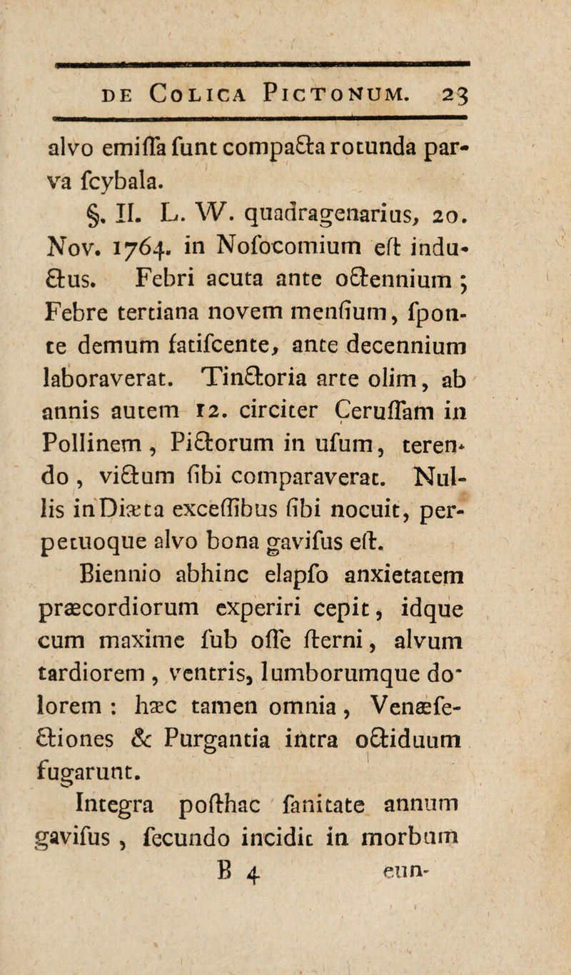 alvo emiffa funt compa&a rotunda par¬ va fcybala. §, II. L. W. quadragenarius, 20. Nov. 1764. in Nofocomium eft indu- £l:us. Febri acuta ante oftennium ; Febre tertiana novem mendum, fpon- te demum fatifcente, ante decennium laboraverat. Tin&oria arte olim, ab annis autem 12. circiter Ceruffam in • l Pollinem , Pi&orum in ufum, teren* do , viftum bbi comparaverat. Nul¬ lis inDista exceffibus dbi nocuit, per- petuoque alvo bona gavifus eft. Biennio abhinc elapfo anxietatem praecordiorum experiri cepit, idque cum maxime fub ofle fterni, alvum tardiorem , ventris, lumborumque do* lorem : htec tamen omnia , Venaefe- ftiones & Purgantia intra o&iduum fugarunt. Integra pofthac fanitate annum gavifus , fecundo incidit in morbum B 4 eun- ; 1