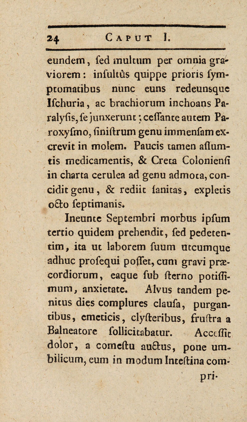 I tv 24 Caput I. eundem, fed multum per omnia gr& viorem: infultus quippe prioris fym- ptomatibus nunc euns redeunsque Ifchuria, ac brachiorum inchoans Pa- ralyfis,fe junxerunt; ceflante autem Pa- roxyfmo, finiftrum genu immenfam ex¬ crevit in molem. Paucis tamen aflum- tis medicamentis, & Creta Colonienfi in charta cerulea ad genu admota, con¬ cidit genu, & rediit lanitas, expletis 08:0 feptimanis. Ineunte Septembri morbus ipfum tertio quidem prehendit, fed pedeten- tim, ita ut laborem fuum utcumque adhuc profequi pofTet, cum gravi prae¬ cordiorum, eaque fub fterno potiffi- mum, anxietate. Alvus tandem pe¬ nitus dies complures claufa, purgan¬ tibus, emeticis, clyfteribus, fruftra a Balneatore Pollicitabatur. Acccflit dolor, a comeftu au£fcus, pone um¬ bilicum, eum in modum Inteftina com* pri*