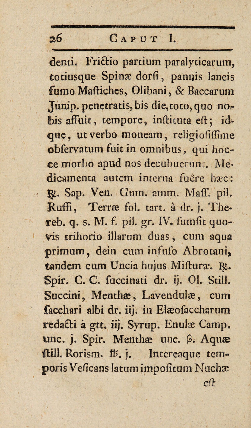 denti. FriQrio partium paralyticarum, totiusque Spinae dorfi, pannis laneis fumo Maftiches, Olibani, & Baccarum Junip. penetratis, bis die,toto, quo nor bis affuit, tempore, inftituta eft; id* que, ut verbo moneam, religiofiffime obfervatum fuit in omnibus, qui hoc- ce morbo apud nos decubuerunt. Me¬ dicamenta autem interna fuere haec: I$i. Sap. Ven. Gum. arnm. Maff. pii. Ruffi, Terrae fol. tart. a dr. j. The- reb. q. s. M. f. pii. gr. IV. fumlit quo¬ vis trihorio illarum duas, cum aqua primum, dein cum infufo Abrotani, tandem cum Uncia hujus Mifturae. I$i. Spir. C. C. fuccinati dr. ij. 01. Stili. Succini, Menthae, Lavendulae, cum facchari albi dr. iij. in Elaeofaecharum redafti a gtt. iij. Syrup. Enulae Camp. unc. j. Spir. Menthae unc. p. Aquae ftill. Rorism. ifc. j. Intereaque tem¬ poris Velicans latum impolitum Nuchae ' eft