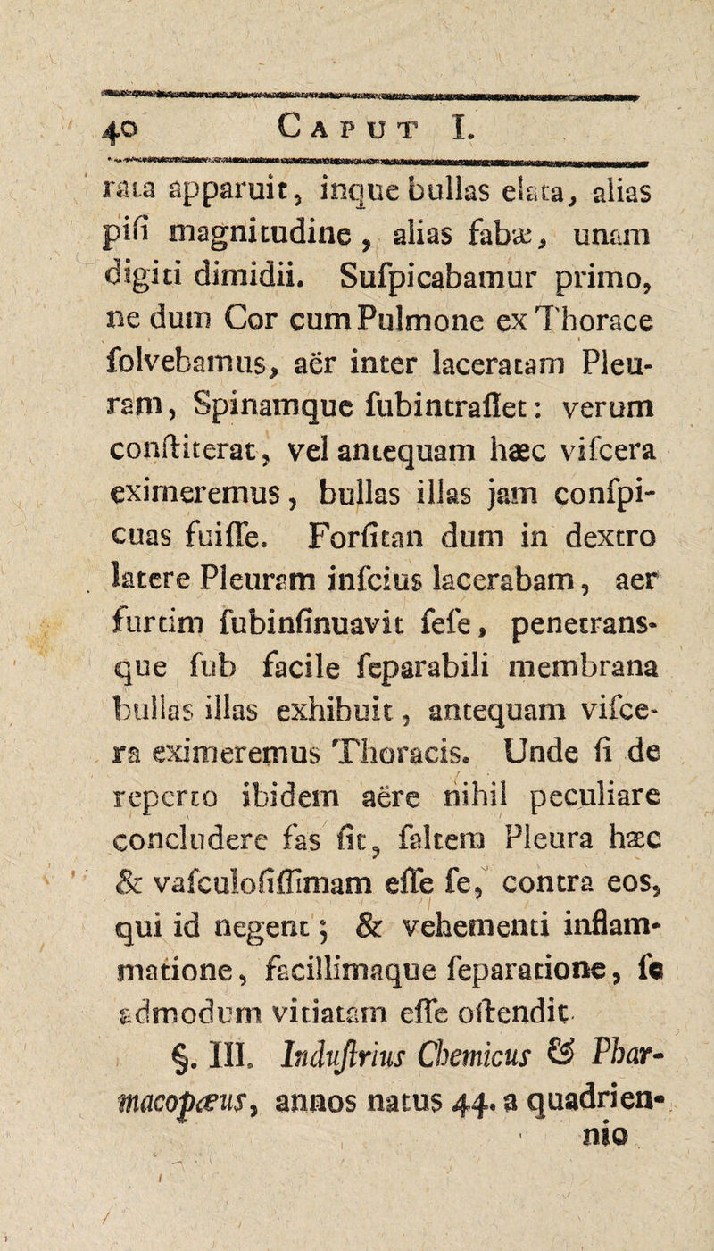 / 40 Caput I. rata apparuit, inquebullas elata, alias pili magnitudine, alias fabte, unam digiti dimidii. Sufpicabamur primo, ne dum Cor cum Pulmone ex Thorace x t . . 1 folvebamus, aer inter laceratam Pleu¬ ram , Spinamque fubintraflet: verum conftiterat , vel antequam haec vifcera eximeremus, bullas illas jam confpi- cuas fuifle. Forfitan dum in dextro latere Pleuram infcius lacerabam, aer furtim fubinfinuavit fele, penetrans- que fub facile fcparabili membrana bullas illas exhibuit, antequam vifce¬ ra eximeremus Thoracis. Unde ii de reperto ibidem aere nihil peculiare concludere fas fit, faltem Pleura hax & vafculofifflmam effe fe, contra eos, qui id negent; & vehementi inflam¬ matione , facillimaque feparatione, fc admodum vitiatam efle oftendit §. III. Indujlrius Chemicus £3 Pbar- macoptfus, annos natus 44. a quadrien» , 1 nio ' • '' . t ’ t ■ - 7 \ I ’ ^ , • \ ' , / . , .