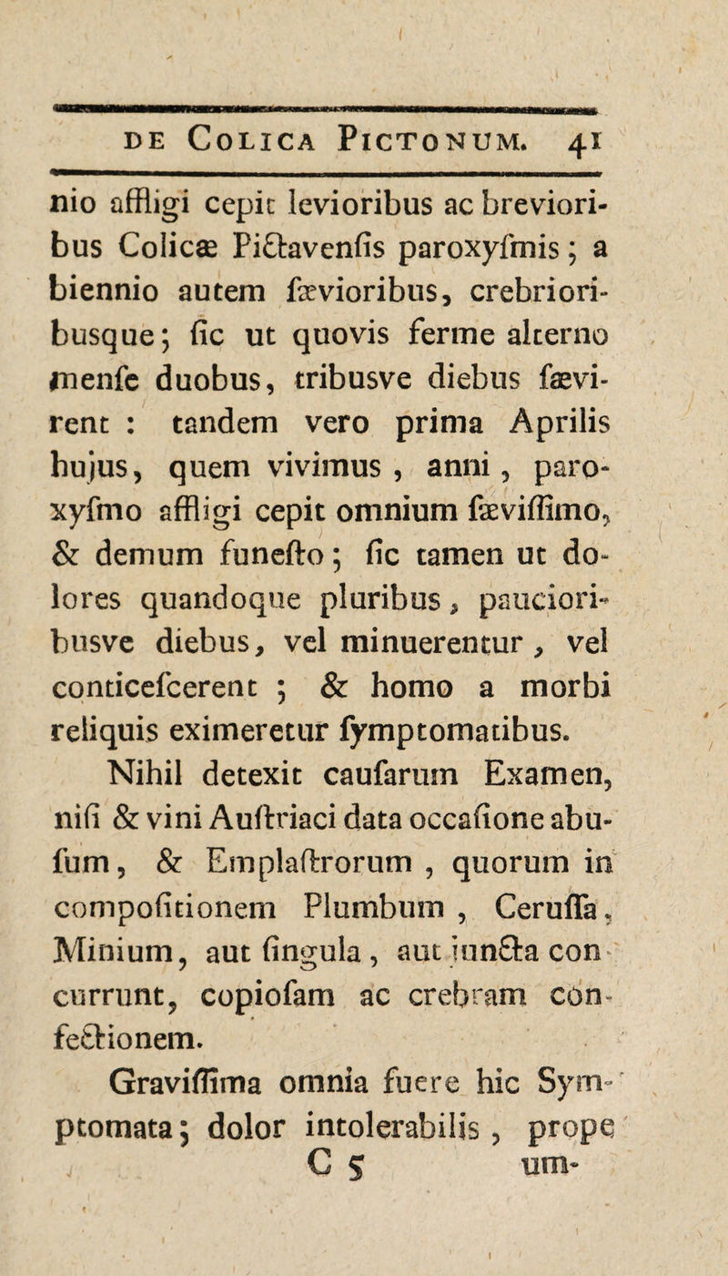 de Colica Pictonum. 41 nio affligi cepic levioribus ac breviori¬ bus Colicse Piftavenfis paroxyfmis; a biennio autem ftevioribus, crebriori- busque; fic ut quovis ferme alterno jnenfc duobus, tribusve diebus faevi- rent : tandem vero prima Aprilis hujus, quem vivimus , anni, paro- xyfmo affligi cepit omnium faeviflimo, & demum funefto; fic tamen ut do¬ lores quandoque pluribus, pauciori- busve diebus, vel minuerentur, vel conticefcerent ; & homo a morbi reliquis eximeretur fymptomatibus. Nihil detexit caufarum Examen, nifi & vini Auftriaci data occafione abu- fum, & Emplaftrorum , quorum in compofitionem Plumbum , Ceruffa. Minium, aut fingula , aut junfta con currunt, copiofam ac crebram con¬ fectionem. Graviflima omnia fuere hic Sym¬ ptomata; dolor intolerabilis, prope v C 5 um- t «'