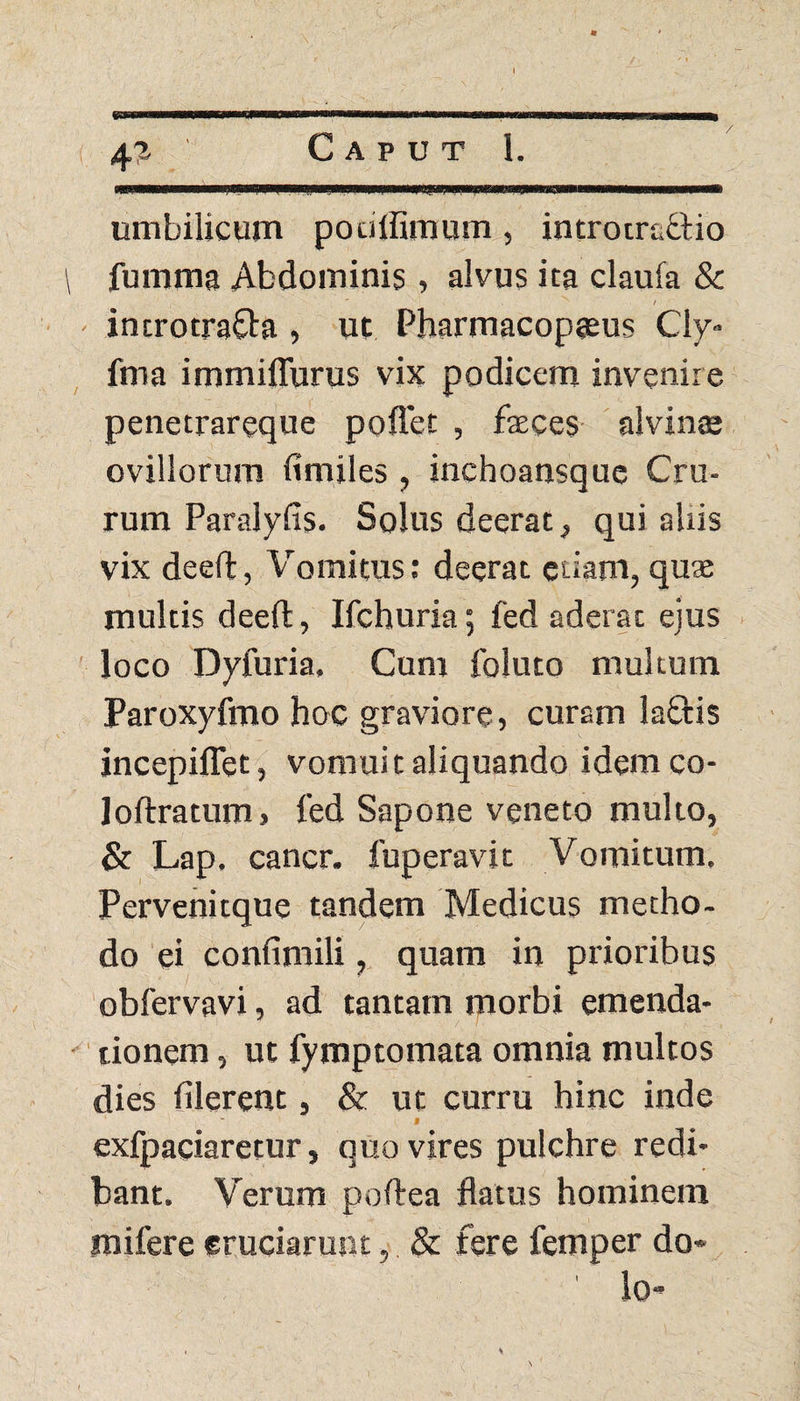 / 4? Caput 1. umbilicum pouffirnum , introtraflio fumma Abdominis, alvus ita claufa & / introtrafta , ut Pharmacopteus Cly- fma immilTurus vix podicem invenire penetrareque poffet , faeces alvinas ovillorum fimiles , inchoansque Cru¬ rum Paralyfis. Solus deerat, qui aliis vix deeft, Vomitus: deerat etiam, quae multis deeft, Ifchuria; fed aderat ejus loco Dyfuria, Cum foluto multum Paroxyfmo hoc graviore, curam laftis incepiflet, vomui t aliquando idem co- loflratum» fed Sapone veneto multo, & Lap. cancr. fuperavit Vomitum. Pervenitque tandem Medicus metho¬ do ei confimili, quam in prioribus obfervavi, ad tantam morbi emenda¬ tionem , ut fymptomata omnia multos dies filerent, & ut curru hinc inde ' I exfpaciaretur, quo vires pulchre redi* bant. Verum poftea flatus hominem rnifere eruciarunt, & fere femper do¬ lo*