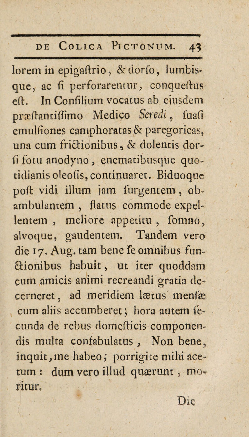 lorem in epigaftrio, &dorfo, lumbis¬ que, ac (i perforarentur, conqueftus eft. In Confilium vocatus ab ejusdem praedantiflimo Medico Seredi, fu ali emulfiones camphoratas & paregoricas, una cum friftionibus, & dolentis dor- li fotu anodyno, enematibusque quo¬ tidianis oleofis, continuaret. Biduoque poft vidi illum jam furgentem, ob¬ ambulantem , flatus commode expel¬ lentem , meliore appetitu , fomno, alvoque, gaudentem. Tandem vero die 17. Aug. tam bene Fe omnibus fun- ftionibus habuit, ut iter quoddam cum amicis animi recreandi gratia de¬ cerneret , ad meridiem Itetus menfae cum aliis accumberet; hora autem fe¬ cunda de rebus domefticis componen¬ dis multa confabulatus , Non bene, inquit,me habeo; porrigite mihi ace¬ tum : dum vero illud quaerunt, mo¬ ritur. Die