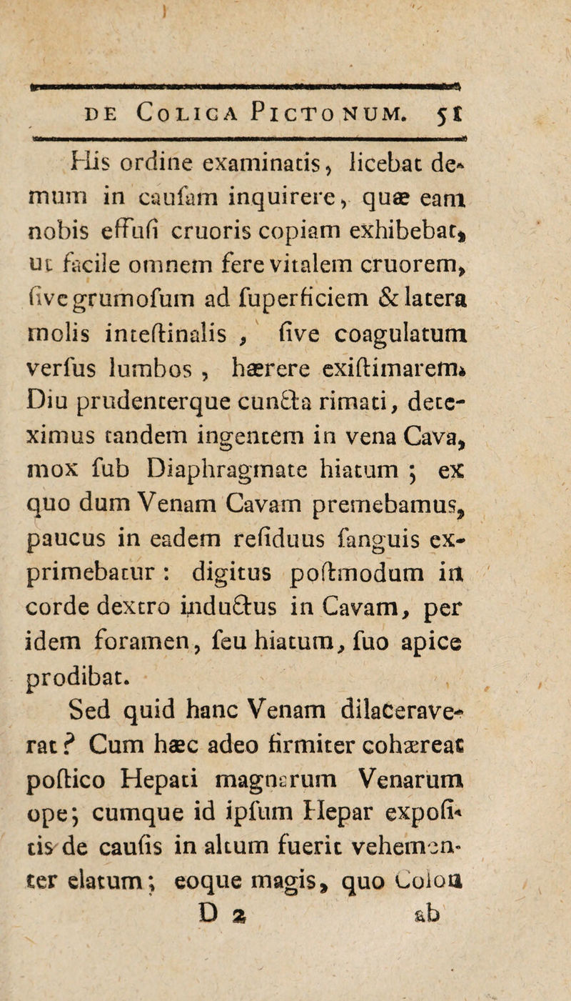 I de Colica Pictonum. 51 His ordine examinatis, licebat de» mum in caufam inquirere, quas eam nobis effufi cruoris copiam exhibebat» ut facile omnem fere vitalem cruorem, livcgrumofum ad fuperficiem & latera molis inteftinalis , five coagulatum verius lumbos , hasrere exiftimarem» Diu prudenterque cunfta rimati, dete¬ ximus tandem ingentem in vena Cava, mox fub Diaphragmate hiatum ; ex quo dum Venam Cavam premebamus, paucus in eadem refiduus fanguis ex¬ primebatur : digitus poflmodum irt corde dextro induQrus in Cavam, per idem foramen, feu hiatum, fuo apice prodibat. Sed quid hanc Venam dilacerave¬ rat ? Cum haec adeo firmiter cohxreac poftico Hepati magnsruin Venarum ope; cumque id ipfum Hepar expoli» cis de caulis in altum fuerit vehemen¬ ter elatum; eoque magis, quo boloa Da ab