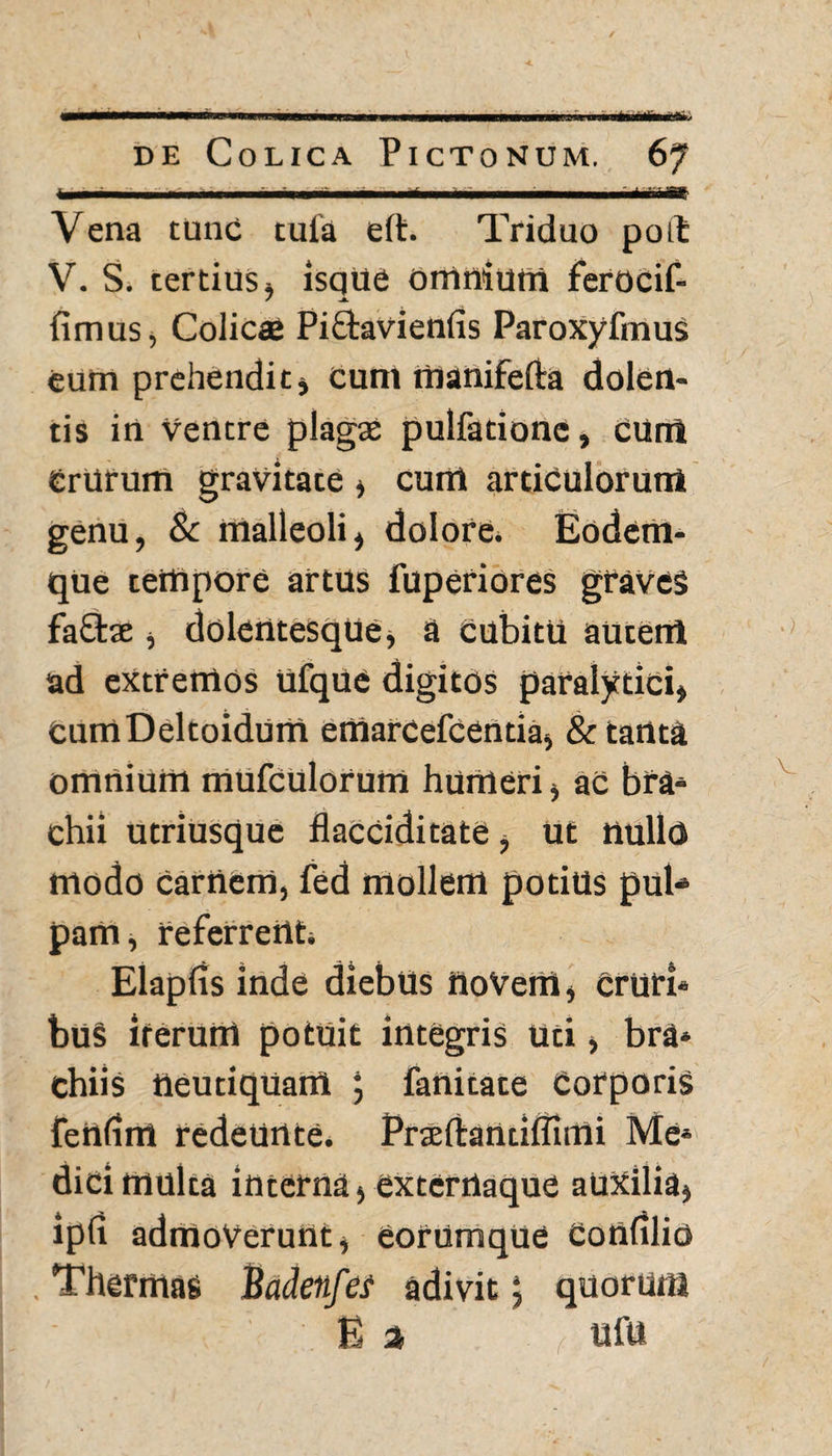 «aanftfe de Colica Pictonum. 67 h 1 !■ ... ' i Yi «f Vena tunc tula eft. Triduo potfc V. S. tertius* isque omnium ferocif- fimus, Colicae Pi&avienfis ParoxyfmuS eum prehendit* cum rtianifefta dolen¬ tis in Ventre plagas pulfatione, cum Crurum gravitate * cuni articulorum genu, 8c malleoli, dolore. Eodem- que tempore artus luperiores graves fa£tae * dolentesque, a cubitu autem ad extremos ufque digitos paralytici* CuntDeltoidum etnarcefcentia* & tanta omnium mufculorum humeri * ac bra* chii utriusque flaCCiditate * Ut nullo modo carnem, fed mollem potius pub» pam* referrent. Elapfis inde diebus HoVem, Crurb bus iterum potuit integris Uti* bra* chiis neutiquairi ; fanitate Corporis fenlim redeunte. Pneftarttiffimi Me* dici multa interna, exterrtaque auxilia* ipfi admoverunt* eorum que Confilio . Thermas Badenfei adivit$ quorum E a ufu