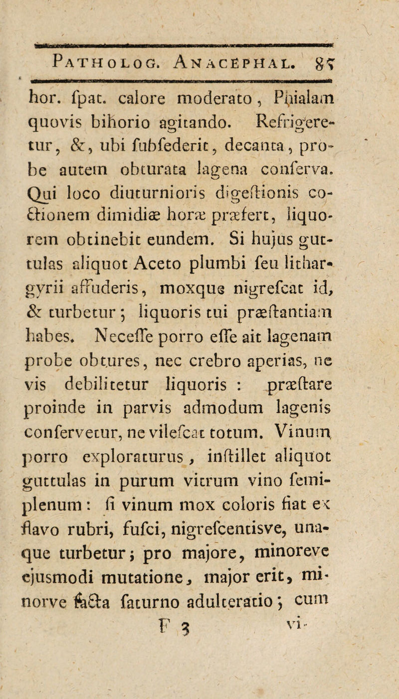 Patholog. AnacEphal. g-> __ ., _ . , ......... _ hor. fpat. calore moderato, Pfiialam quovis bihorio agitando. Refrigere¬ tur, &, ubi fubfederit, decanta, pro¬ be autem obturata lagena conferva. Qui loco diuturnioris digedionis co¬ thonem dimidiae hora; praefert, liquo¬ rem obtinebit eundem. Si hujus gut¬ tulas aliquot Aceto plumbi feu lithar- gyrii affuderis, moxqug nigrefcat id, & turbetur ; liquoris tui praedandam liabes. NecefTe porro elTe ait lagenain probe obtures, nec crebro aperias, ne vis debilitetur liquoris : praedare proinde in parvis admodum lagenis confervetur, ne vilefcat totum. Vinum, porro exploraturus , inftillet aliquot guttulas in purum vitrum vino femi- plenum: fi vinum mox coloris fiat ex flavo rubri, fufci, nigrefcentisve, una- que turbetur; pro majore, minoreve ejusmodi mutatione, major erit, mi- norve fii&a faturno adulteratio cum F 3 vi-