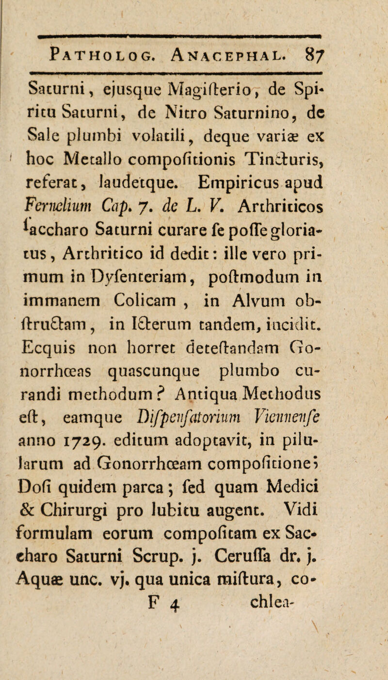 Saturni, ejusque Magifterio, de Spi¬ ritu Saturni, de Nitro Saturnino, de Sale plumbi volatili, deque variae ex hoc Metallo compofitionis Tincturis, referat, laudetque. Empiricus apud Fernelium Cap. 7. de L. V. Arthriticos *accharo Saturni curare fepofle gloria¬ tus , Arthritico id dedit: ille vero pri¬ mum in Dyfenteriam, poftmodum in f immanem Colicam , in Alvum ob- ftruQiam, in Ifberum tandem, incidit. Ecquis non horret deteflandam Go- norrhceas quascunque plumbo cu¬ randi methodum ? Antiqua Methodus eft, eamque Difpevfatorium Vienneufe anno 1729. editum adoptavit, in pilu¬ larum ad Gonorrhoeam compofitionei Doli quidem parca; fed quam Medici & Chirurgi pro lubitu augent. Vidi formulam eorum compofitam ex Sac¬ charo Saturni Scrup. j. Ceruffa dr. j. Aquae unc. vj. qua unica miftura, co- F 4 chlea-