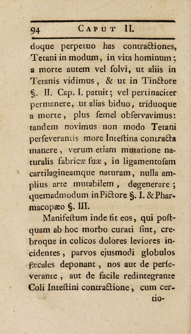 . ! 94 Caput II. / doque perpetuo has contra&iones, Tetani in modum, in vita hominum; a morte autem vel folvi, ut aliis in Tetanis vidimus, & ut in Tin&ore §. II. Csp. I. patuit; vel pertinaciter permanere, ut alias biduo, triduoque a morte, plus femel obfervavimus: tandem novimus non modo Tetani perfcveramis more Inteftina contra&a manere, verum etiam mutatione na¬ turalis fabrica tux , in ligamentofam cartilagineamque naturam, nulla am¬ plius arte mutabilem , degenerare ; quemadmodum in Pictore §. I. & Phar- macopaeo §. III. Manifeftum inde fit eos, qui poft- quam ab hoc morbo curati fint, cre- broque in colicos dolores leviores in¬ cidentes , parvos ejusmodi globulos faecales deponant, nos aut de perfe- verante , aut de facile redintegrante Coli Inteftini contra&ione, cum cer¬ do-