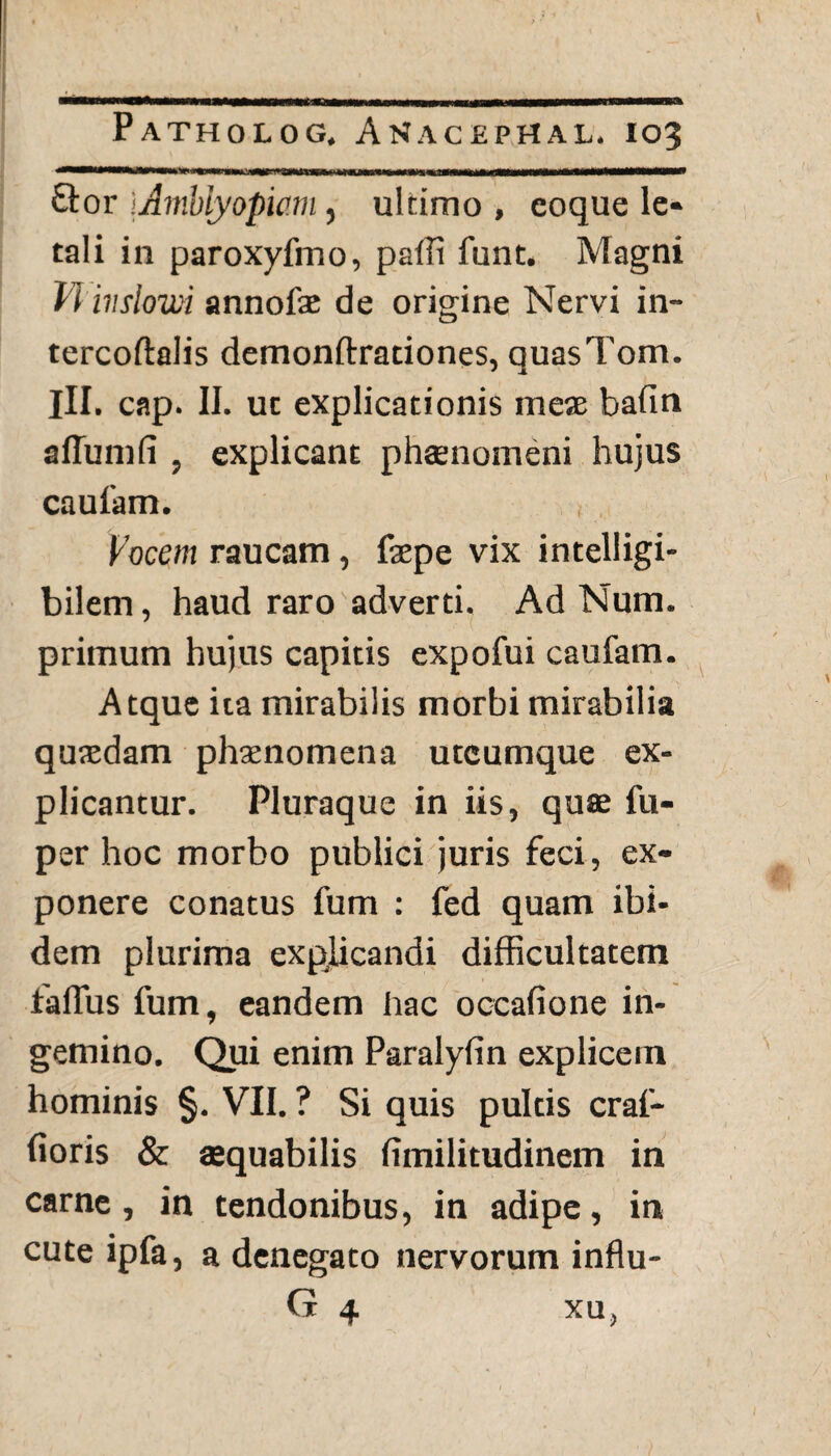 flor iAmblyopw.nl, ultimo , eoque le¬ tali in paroxyfmo, paffi funt. Magni ii ivslom annofae de origine Nervi in- tercoftalis demonftrationes, quasTom. III. cap. II. uc explicationis mese bafin aflumfi , explicant phaenomeni hujus caufam. Vocem raucam, faepe vix intelligi- bilem, haud raro adverti. Ad Num. primum hujus capitis expofui caufam. Atque ita mirabilis morbi mirabilia quasdam phaenomena utcumque ex¬ plicantur. Pluraque in iis, quae fu- per hoc morbo publici juris feci, ex¬ ponere conatus fum : fed quam ibi¬ dem plurima explicandi difficultatem talius fum, eandem hac occafione in¬ gemino. Qui enim Paralylin explicem hominis §. VII. ? Si quis pultis craf- fioris & aequabilis fimilitudinem in carne, in tendonibus, in adipe, in cute ipfa, a denegato nervorum influ- G 4 xu,