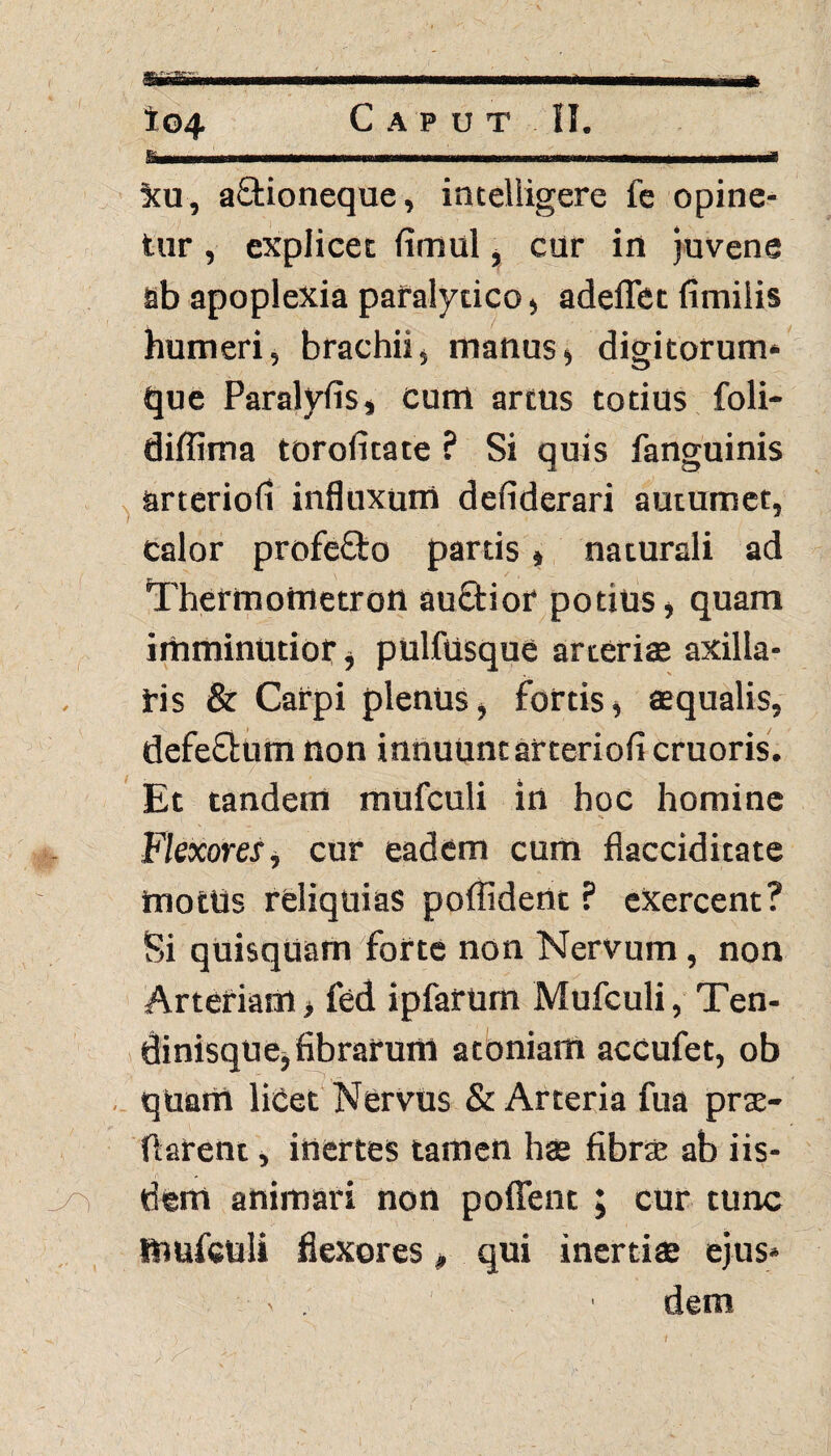 Samiim Xu, aStioneque, inteliigere fe opine¬ tur , explicet fimul, cur in juvene ab apoplexia paralytico, adeffet fimilis humeri, brachii, manus» digitorum* que Paralyfis, cum artus totius foli- diffima toroiitate ? Si quis fanguinis arteriod influxum defiderari autumet, calor profeQto partis» naturali ad Thermottietron auftior potius» quam imminutior, pulfilsque arteriae axilla¬ ris & Carpi plenus, fortis, aequalis, defe&um non innuunt arteriofi cruoris. Et tandem mufculi in hoc homine Flexores, cur eadem cum flacciditate motUs reliquias poffident ? exercent? Si qUisquam forte non Nervum, non Arteriam > fed ipfarum Mufculi, Ten- dinisque, fibrarum atoniam acCufet, ob quam licet Nervus & Arteria fua prae¬ darent , inertes tamen hae fibra: ab iis- j/Y dem animari non poffent ; cur tunc mufculi flexores , qui inerti® ejus* - . ' dem