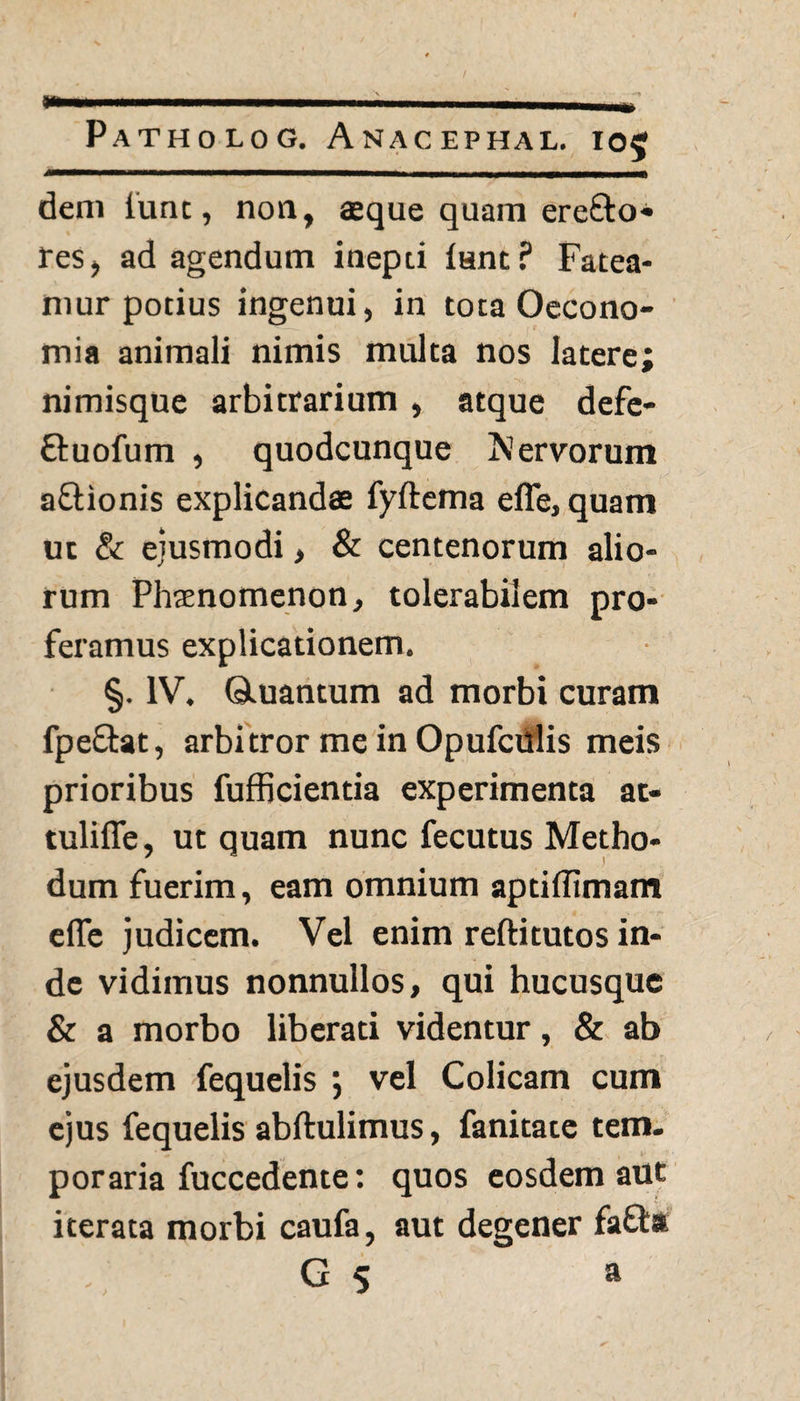 dem lunt, non, aeque quam erefto» res, ad agendum inepti fant? Fatea¬ mur potius ingenui, in tota Oecono¬ mia animali nimis multa nos latere; nimisque arbitrarium, atque defe- ftuofum , quodcunque fervorum a&ionis explicandae fyftema efle, quam ut & ejusmodi > & centenorum alio¬ rum Phaenomenon, tolerabilem pro¬ feramus explicationem. §. IV. Qiuantum ad morbi curam fpe&at, arbitror me in Opufculis meis prioribus fufficientia experimenta at- tulifle, ut quam nunc fecutus Metho¬ dum fuerim, eam omnium aptiflimam elfe judicem. Vel enim reftitutos in¬ de vidimus nonnullos, qui hucusque & a morbo liberati videntur, & ab ejusdem fequelis ; vel Colicam cum ejus fequelis abftulimus, fanitate tem. poraria fuccedente: quos eosdem aut iterata morbi caufa, aut degener fafla G 5 a