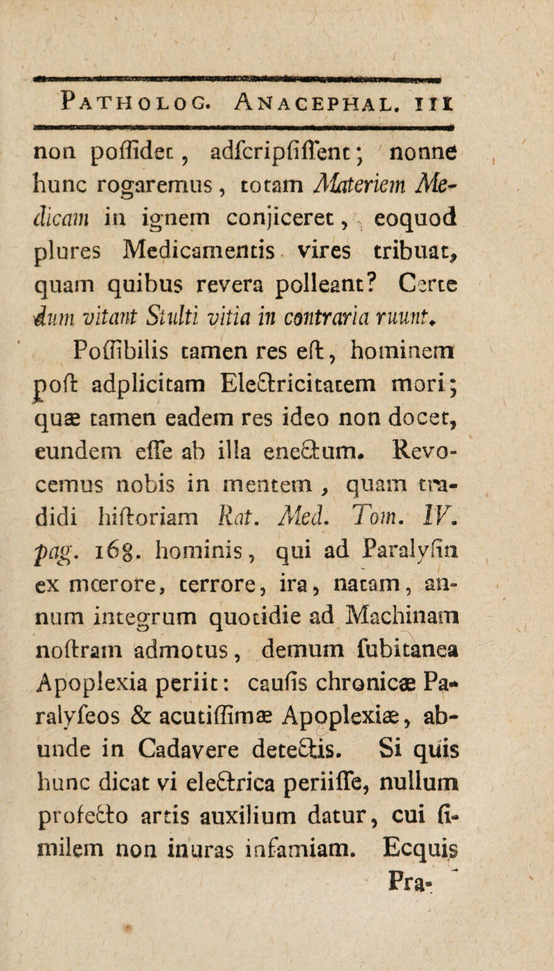 non poffidet, adfcripfifient; nonne hunc rogaremus, totam Materiem Me¬ dicam in ignem conjiceret,, eoquod plures Medicamentis, vires tribuat, quam quibus revera polleant? Certe dum vitant Stulti, vitia in contraria ruunt. Poffibilis tamen res eft, hominem poft adplicitam EleQxicitatem mori; qu£ tamen eadem res ideo non docet, eundem effe ab illa eneQmm. Revo¬ cemus nobis in mentem , quam tra¬ didi hi floriam Rat. Aled. Tom. IV. pag. i6g. hominis, qui ad Paralyfin ex meer ore, terrore, ira, natam, an¬ num integrum quotidie ad Machinam noftram admotus, demum fubitanea Apoplexia periit: caulis chronicae Pa- ralyfeos & acutiffimae Apoplexiae, ab¬ unde in Cadavere dete&is. Si quis hunc dicat vi eleftrica periiffe, nullum profebto artis auxilium datur, cui fi- milem non inuras infamiam. Ecquis Pra*