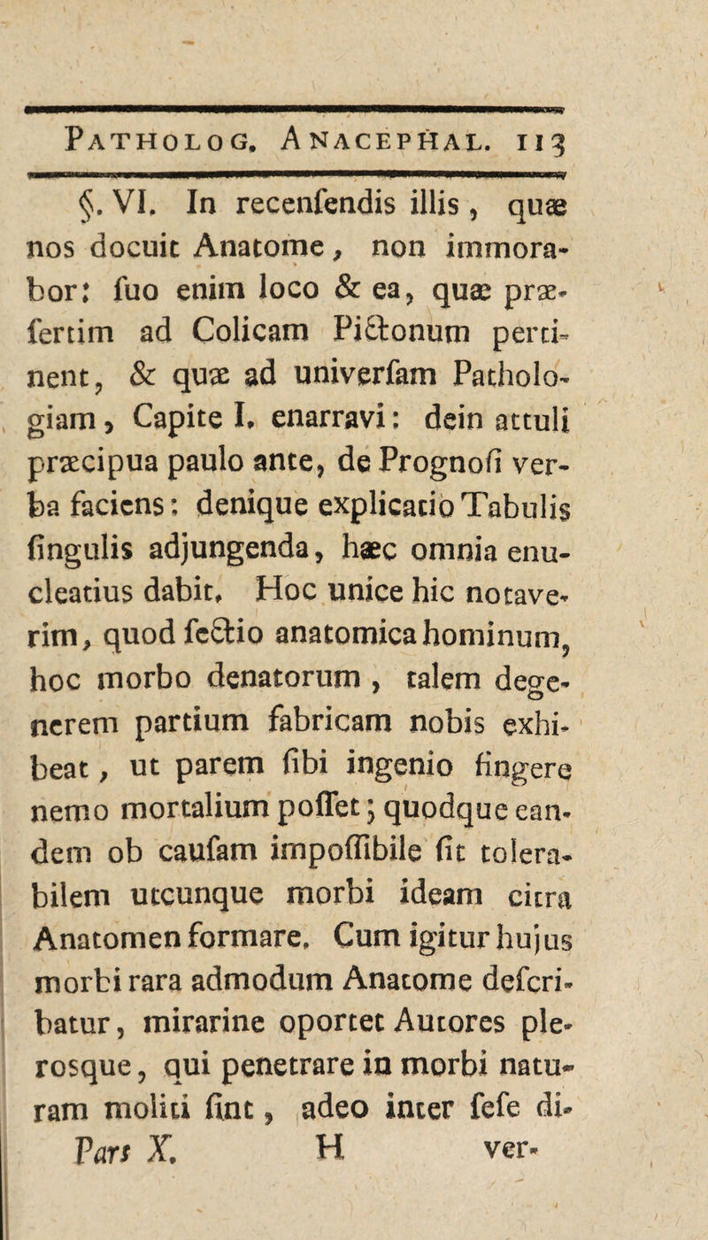 I'■lilii.. §. VI, In recenfendis illis, quas nos docuit Anatome, non itnmora- m * bor: fuo enim loco & ea, quae prae* fertim ad Colicam Pipionum perti¬ nent, & quse ad univerfam Patholo- giam. Capite I. enarravi: dein attuli praecipua paulo ante, dePrognofi ver¬ ba faciens; denique explicatio Tabulis fingulis adjungenda, haec omnia enu¬ cleatius dabit. Hoc unice hic notave¬ rim, quodfcffcio anatomica hominum, hoc morbo denatorum , talem deo-e- o nerem partium fabricam nobis exhi- beat, ut parem fibi ingenio fingere nemo mortalium poflet; quodque ean¬ dem ob caufam impoflibile (it tolera¬ bilem utcunque morbi ideam citra Anatomen formare. Cum igitur hujus morbi rara admodum Anatome deferi- batur, mirarine oportet Autores ple- rosque, qui penetrare in morbi natu¬ ram moliti fint, adeo inter fefe di- Pars X. H ver- l