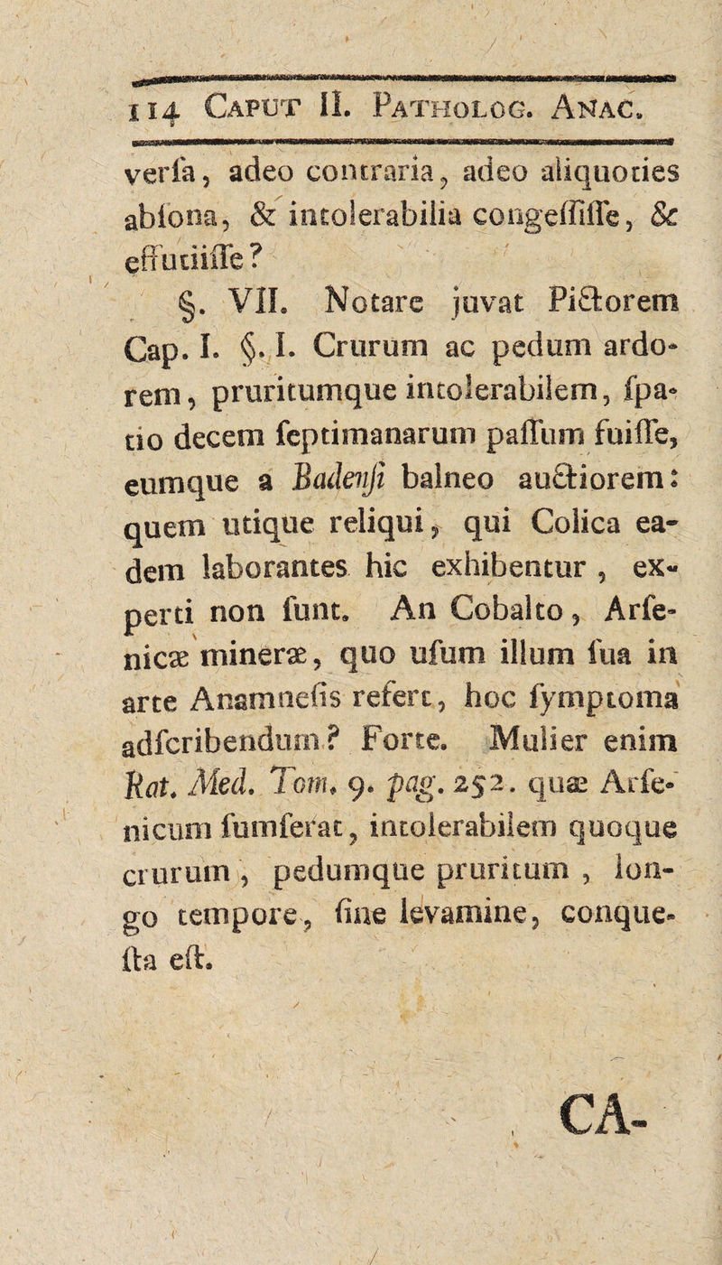 verfa, adeo contraria, adeo aliquoties ablona, & intolerabilia congeffiffe, & effudifle ? §. VII. Notare juvat Piftorem Cap. I. §. I. Crurum ac pedum ardo¬ rem, pruritumque intolerabilem, fpa» tio decem feptimanarum paffum fuifle, eumque a Badevji balneo au&iorem: quem utique reliqui, qui Colica ea¬ dem laborantes hic exhibentur , ex¬ perti non funt. An Cobalto , Arfe- nicae minerae, quo ufum illum 1'ua in arte Anamnefis refert, hoc fymptoma adfcribendum ? Forte. Mulier enim Uat. Med. Tom, 9. pag. 252. quae Acfe- nicum fumfefac, intolerabilem quoque crurum , pedumque pruritum , lon¬ go tempore, line levamine, conque- fta eft. CA- 1