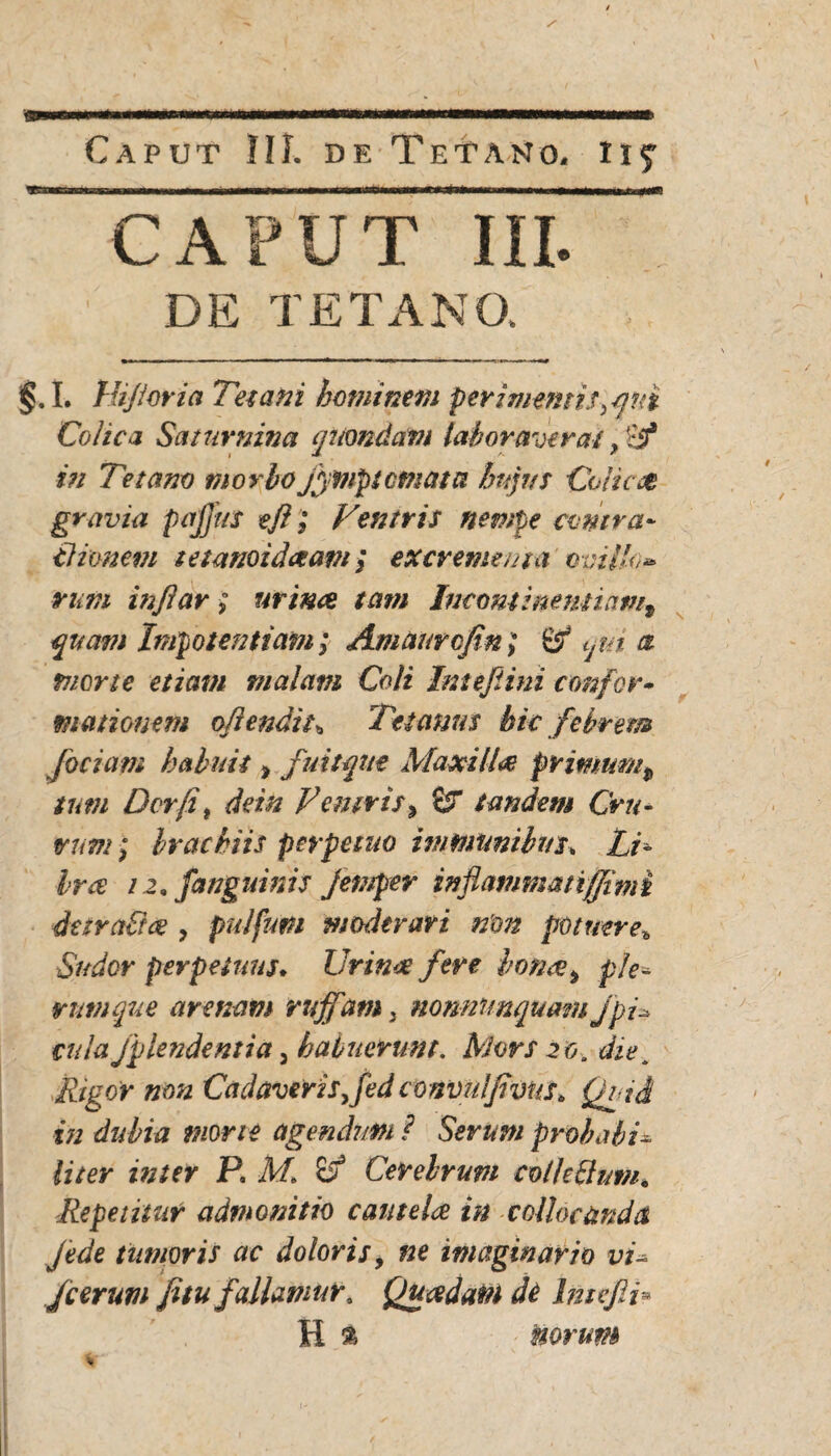 ■ffl Caput IU. de Tetano, ii? CAPUT III. DE TETANO. §. I. Hijioria Tetani hominem perimentis >qni Colica Saturnina quondam laboraverat} Ef in Tetano morbo jfitnptcmata hujus Colica gravia pajjus eft; Ventris nempe contra» tlionem tetanoidaam; excrementa' ovillo** rutti injlar; minee tam Incontinentiam9 quam Impotentiam; Amaurcfin; & tjui a mone etiam malam Coli Intefiini confer• motionem oflendit\ Tetanus bic febrem [ociam habuit > fuit que Maxilla primum$ tum Der fi t dein Vemrisy £r tandem Cru¬ rum ; brachiis perpetuo immanibus, Li¬ bra 12, [anguinis jemper inflamma tiffim i detrahite , pulfum moderari n'on potuere* Sudor perpetuus. Urinae fere bonce9 ple« tum que arenam ruffam3 nonnimqumu jpi* cula fplendentia, habuerunt. Mors 20. diet Rigor non Cadaverisfed convulfivus. Quid xn dubia mone agendum ? Serum probabis liter inter P. M. & Cerebrum colhhhim. Repetitur admonitio eant e Ice in collocanda jede tumoris ac doloris 9 ne imaginario vi- Jcerum Jitu fallamur. Quadam de Intefli* H % - Horum