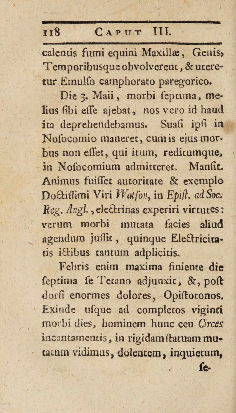 calentis fumi equini Maxillae, Genis» Teraporibusque obvolverem, & utere¬ tur Ernulfo camphorato paregorico. Die 5. Maii, morbi fepcima, me* lius libi effe ajebat» nos vero id haud ita deprehendebamus. Suafi ipd in Nolbcomio maneret, cumis ejus mor¬ bus non edet, qui itum, reditumque, in Nofocomium admitteret. Manli t. Animus fuiflet autoritate & exemplo DoSHffimi Viri Watfon, in Epift. adSoc. Reg. Angi, j eletirinas experiri virtutes: verum morbi mutata facies aliud agendum juffit, quinque Ele&ricita- l tis iftibus tantum adpliciris. Febris enim maxima liniente die feptima fe Tetano adjunxit, &, poft darii enormes dolores, Opirtotonos. Exinde ufque ad completos viginfi morbi dies, hominem hunc ceu Circes incantamentis, in rigidam (fatuam mu¬ tatum vidimus, dolentem, inquietum, fe- ' ' ■ ’ '• t