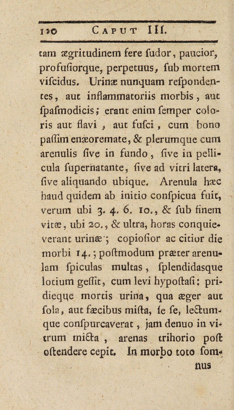 .. . , ... - . _ ^ '. , . ... ... tam aegritudinem fere fudor, paucior, profufiorque, perpetuus, fub mortem vifcidus. Urinae nunquam refponden- tes, aut inflammatoriis morbis , aut fpafmodicis; erant enim femper colo¬ ris aut flavi , aut fufci, cum bono paffim enaeoremate, & plerumque cum arenulis five in fundo, five in pelli¬ cula fupernatante, five ad vitri latera, five aliquando ubique. Arenula haec haud quidem ab initio confpicua fuit, verum ubi 3, 4. 6. 10., & fub finem vitae, ubi 20., & ultra, horas conquie¬ verant urinae; copiofior ac citior die morbi 14.; poftmodum praeter arenu¬ lam fpiculas multas, fplendidasque lotium geffit, cum levi hypoftafi: pri- dieqqe mortis urina, qua aeger aut fola, aut faecibus mifta, (e fe, leftum- que confpurcaverat, jam denuo in vi¬ trum mifta , arenas trihorio poft 0(tendere cepit. In morbo toto fom- nus , . 1 < /.' 1. 1 ■ .. t 3