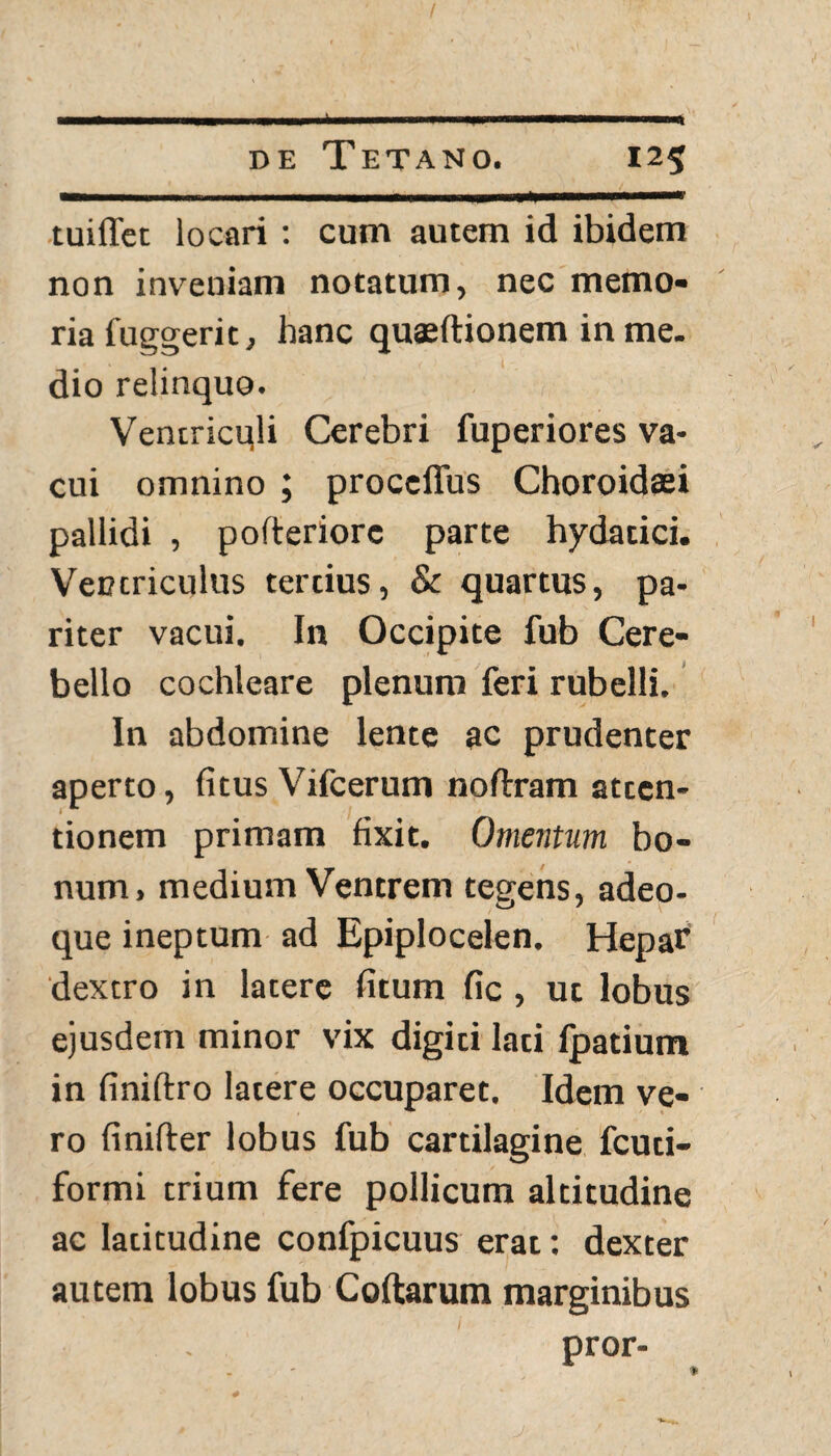 tuiffet locari : cum autem id ibidem non inveniam notatum, nec memo¬ ria fuggerit, hanc quajftionem in me. dio relinquo. Ventricqli Cerebri fuperiores va¬ cui omnino ; proceffus Choroidari pallidi , pofteriorc parte hydatici. Ventriculus tertius, Sc quartus, pa¬ riter vacui. In Occipite fub Cere¬ bello cochleare plenum feri rubelli. In abdomine lente ac prudenter aperto, (itus Vifcerum noltram atten¬ tionem primam fixit. Omentum bo¬ num, medium Ventrem tegens, adeo- que ineptum ad Epiplocelen. Hepar dextro in latere fitum fic , ut lobus ejusdem minor vix digiti lati fpatium in finiftro latere occuparet. Idem ve¬ ro finifter lobus fub cartilagine fcuti- formi trium fere pollicum altitudine ac latitudine confpicuus erat: dexter autem lobus fub Collarum marginibus pror-