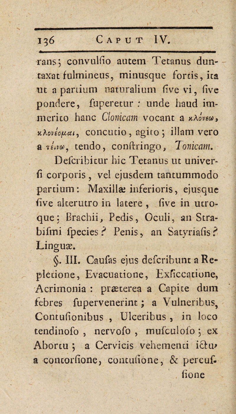 »««■ -....r- 1. iiwh.ii, . .1.. ■ ... imurjirnwm rans‘, convuldo autem Tetanus dun- taxat fulmineus, minusque fortis, ita ut a partium naturalium five vi, five pondere, fuperetur ; unde haud im¬ merito hanc Clonicam vocant a nkovm, xkonoueu, concutio, agito ; illam vero a t£.v», tendo, conftringo, Ionicam. Defcribicur hic Tetanus ut univer- fi corporis , vel ejusdem tantummodo partium: Maxilla; inferioris, ejusque five alterutro in latere , _five in utro¬ que: Brachii, Pedis, Oculi, an Stra- bifmi fpecies f* Penis, an Satyriafis ? Lingute. §. III. Caufas ejus defcribunt a Re* pledone, Evacuatione, Exficcatione, Acrimonia : praeterea a Capite dum febres fupervenerint; a Vulneribus, Contufionibus , Ulceribus , in loco tendinofo , nervofo , mufculofo ; ex Abortu 5 a Cervicis vehementi icbu» a contorfione, contufione, & pereuf. , fione ■ ' . r. ■ ,