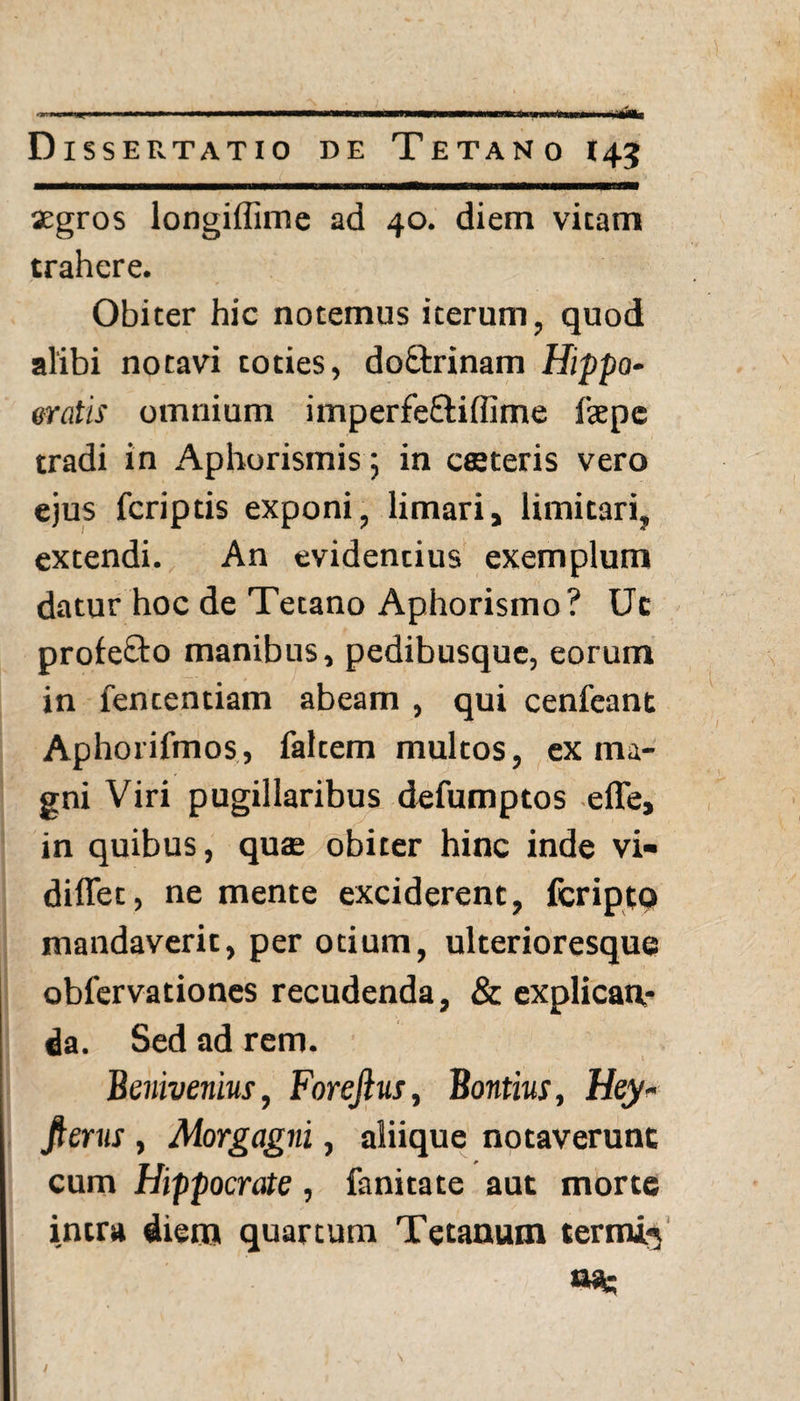 aegros longiflime ad 40. diem vitam trahere. Obiter hic notemus iterum, quod alibi notavi toties, do£trinam Hippo¬ cratis omnium imperfe&iffime fepe tradi in Aphorismis; in csteris vero ejus fcriptis exponi, limari, limitari, extendi. An evidentius exemplum datur hoc de Tetano Aphorismo ? Ut profe&o manibus, pedibusque, eorum in fententiam abeam , qui cenfeant Aphorifmos, faltem multos, ex ma¬ gni Viri pugillaribus defumptos effe, in quibus, quae obiter hinc inde vi- diffet, ne mente exciderent, fcripto mandaverit, per otium, ulterioresque obfervationes recudenda, & explican¬ da. Sed ad rem. Benivenius, Forefius, Bontius, Hey- fterus , Morgagni, aliique notaverunt cum Hippocrate, fanitate aut morte intra diem quartum Tetanum termi^ tia. /