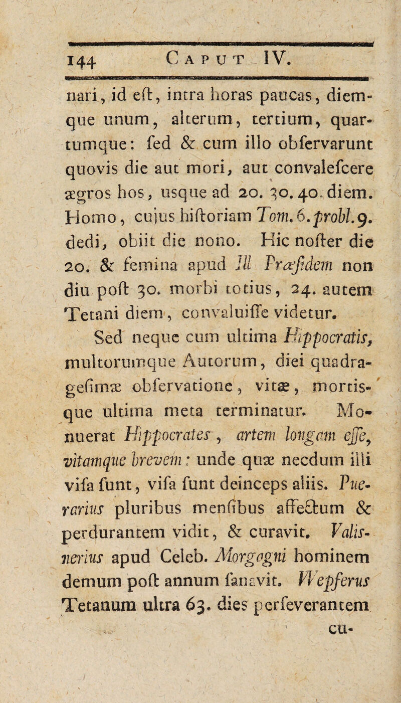 nari, id eft, intra horas paucas, diem¬ que unum, alterum, tertium, quar¬ tumque: fed & cum illo obfervarunt quovis die aut mori, aut convalefcere segros hos, usque ad zo. 30. 40. diem. Homo, cujus hiftoriam Tom, 6.probi.9. dedi, obiit die nono. Hic nofter die 20. & femina apud IU Pn tjtdem non diu poft 30. morbi totius, 24. autem Tetani diem, convaluiffe videtur. Sed neque cum ultima Hippocratis, multorumque Autorum, diei quadra- gefirn* obfervatione, vitae, mortis¬ que ultima meta terminatur. Mo¬ nuerat Hippocrates , artem longam ejje, vitamque brevem: unde quae necdum illi vifa funt, vifa funt deinceps aliis. Pue- rarius pluribus menfibus affeffcum & perdurantem vidit, & curavit. Valis- nerius apud Celeb. Morgagni hominem demum poft annum fansvit. PPepferus Tetanum ultra 63. dies perfeverantem ' cu-