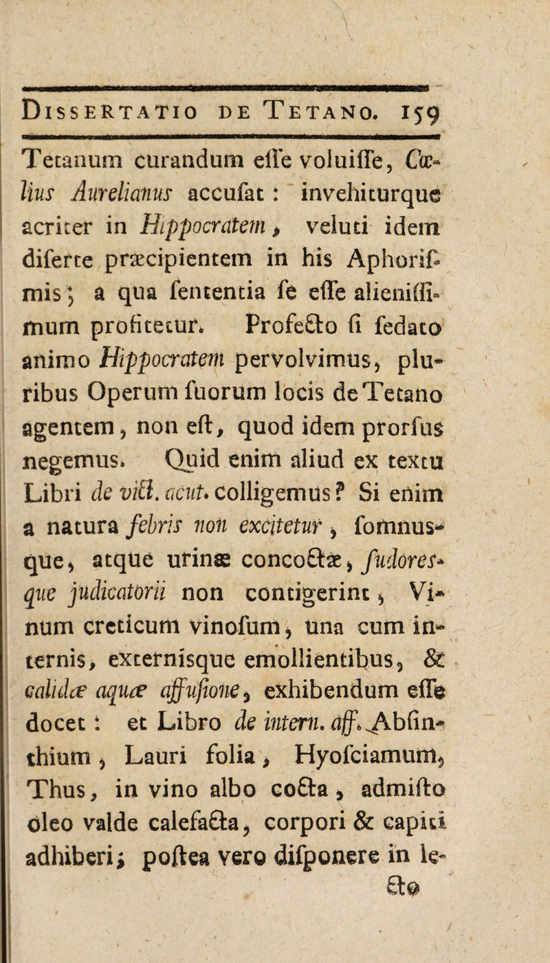 Tetanum curandum effe voluiffe, Ctr- lius Aurelianus accufat: invehiturque acriter in Hippocratem > veluti idem diferte praecipientem in his Aphorif- misa qua lententia fe effe alienifii- mum profitetur. Profefto fi fedato animo Hippocratem pervolvimus, plu¬ ribus Operum fuorum locis de Tetano agentem, non eft, quod idem prorfus negemus. Quid enim aliud ex textu Libri de viti. acut. colligemus ? Si enim a natura febris non excitetur , fomnus- que, atque urinas concoftae, fudores* que judicatorii non contigerint, Vi¬ num creticum vinofum, una cum in¬ ternis, externisque emollientibus, 8c calida aqua affufmne, exhibendum effe docet: et Libro de interni. aff. ^Abfin- thium , Lauri folia, Hyofciamum, Thus, in vino albo coffca, admilto oleo valde calefa&a, corpori & capit», adhiberi j poftea vero difponere in le-