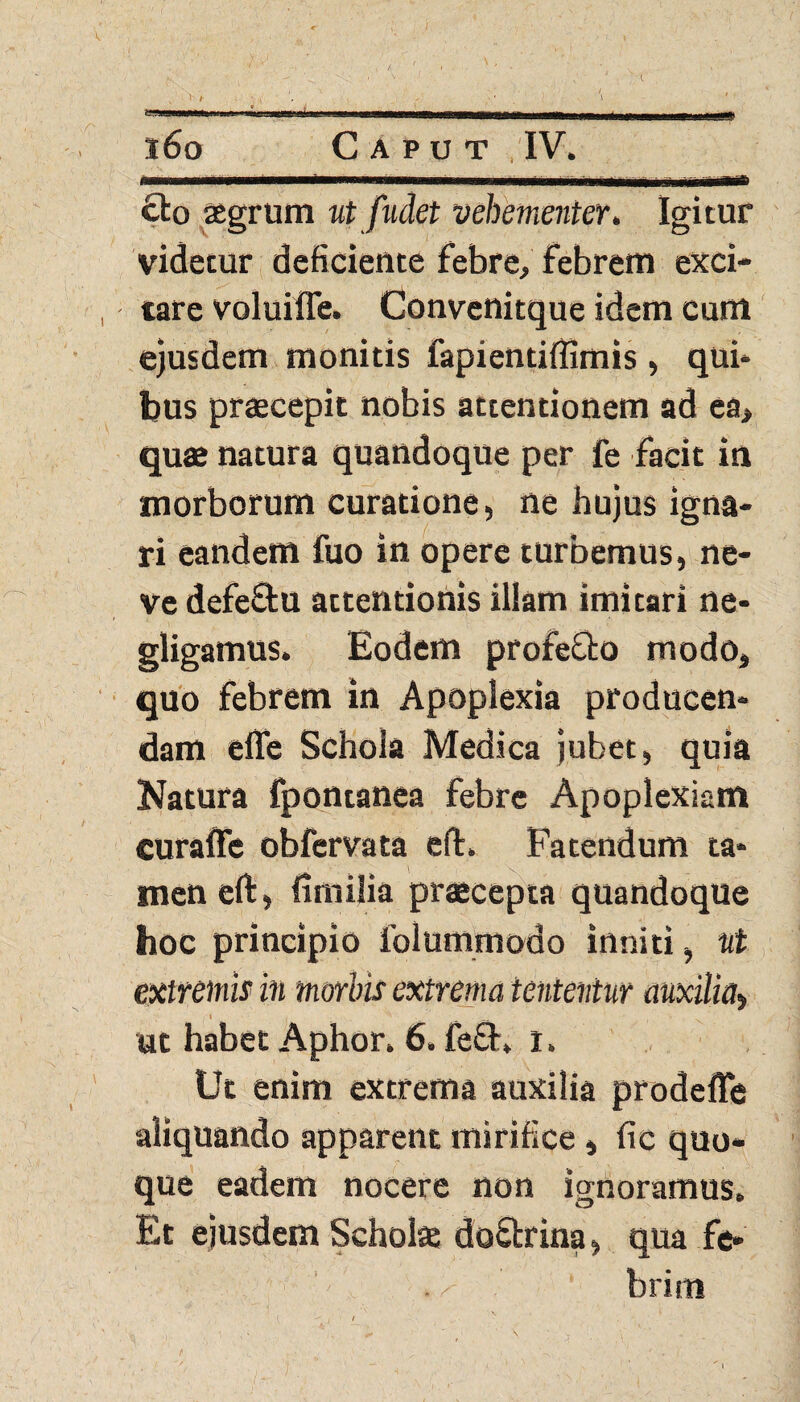 ! t • ' i ♦ - ’ ' I T II ln||F^n m m r ,. inrTfl.,m m tt^i» ' i ~r i-* 160 Caput IV. 1- -- .III.. IIWIIM I I Mi flilM~ £to agrum ut fudet vehementer. Igitur videtur deficiente febre, febrem exci¬ tare voluiffe. Convenitque idem cum ejusdem monitis fapientiffimis, qui* bus praecepit nobis attentionem ad ea> quae natura quandoque per fe facit in morborum curatione, ne hujus igna¬ ri eandem fuo in opere turbemus, ne- ve defeSu attentionis illam imitari ne- gligamus. Eodem profe&o modo, quo febrem in Apoplexia producen* dam effe Schola Medica jubet, quia Natura fpontanea febre Apoplexiam curaffe obfervata eft. Fatendum ta* men eft, fimilia praecepta quandoque hoc principio folummodo inniti, ut extremis in morbis extrema iententur auxilia, 1 i _ ' ut habet Aphor. 6. fe£E l. Ut enim extrema auxilia prodefle aliquando apparent mirifice, fic quo¬ que eadem nocere non ignoramus. Et ejusdem Scholae do&rina, qua fe* . »>■ brim rS , '