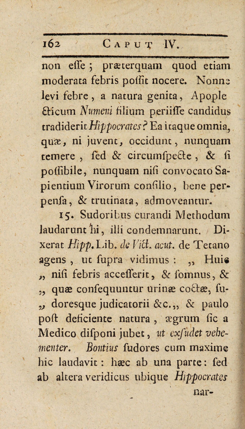 wmmmwm wimmmtmmmmi*' jww •jmmattmpmummp non efle ; praeterquam quod etiam moderata febris pollit nocere. Nonne levi febre , a natura genita, Apople Oricum Numeni fiiium periiffe candidus tradiderit Hippocrates ? Ea itaque omnia, quae, ni juvent, occidunt, nunquam temere , led & circumfpeOe , & ii poffibile, nunquam nifi convocato Sa¬ pientium Virorum confilio, bene per- penfa, & trutinata, admoveamur. 15. Sudoribus curandi Methodum laudarunt bi, ilii condemnarunt. Di¬ xerat Hipp. Lib, de Vici. acut. de Tetano agens , ut fupra vidimus : „ Hui« „ nifi febris accefferit, & fomnus, & ,, quae confequuntur urinae coOae, fu- 1) doresque judicatorii &c.„ & paulo poft deficiente natura , tegrum fic a Medico difponi jubet, ut exfudet vehe¬ menter. Bontius fudores cum maxime hic laudavit: haec ab una parte: fed ab altera veridicus ubique Hippocrates