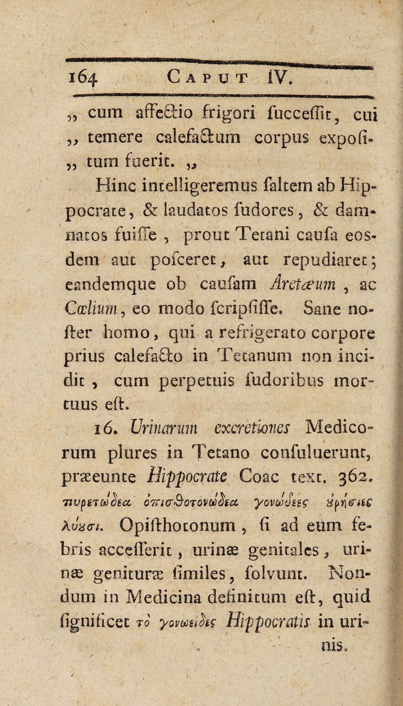 „ cum affeQrio frigori fucceffic, cui ,, temere calefaCtum corpus expofi* „ tum fuerit. „ Hinc intelligeremus faltem ab Hip¬ pocrate, & laudatos fudores , & dam¬ natos fuiffe , prout Tetani caufa eos¬ dem aut pofceret, aut repudiaret; eandemque ob caufam Aretceum , ac Calium, eo modo fcripfifle. Sane no- fter bomo, qui a refrigerato corpore prius calefafto in Tetanum non inci¬ dit , cum perpetuis fudoribus mor¬ tuus eft. 16. Urinarum excretwnes Medico- / rum plures in Tetano confuluerunt, praeeunte Hippocrate Coae text. 362. TtvpncJctta, ojntrQoTOvdcSftt yovdoies Huriattc Amat. Opilthotonum , (i ad eum fe¬ bris accefferit, urinas genitales , uri¬ nae genituras limiles, folvunt. Non¬ dum in Medicina definitum eft, quid fignificet ro' yomsihr Hippocratis in uri-