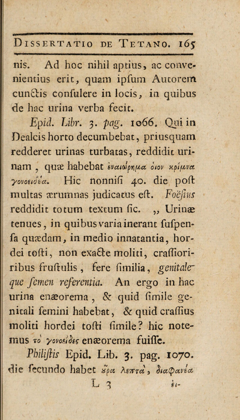 nis. Ad hoc nihil aptius, ac conve- nientius erit, quam ipfum Autorem cunQris confulere in locis, in quibus de hac urina verba fecit. Epid. Libr. 3. pag. 1066. Qui in Dealcis horto decumbebat, priusquam redderet urinas turbatas, reddidit uri¬ nam , quae habebat haitJpn/^a oiov y.piuvct yovctioia. Hic nonnifi 40. die poft multas aerumnas judicatus eft. Foejhs reddidit totum textum fic. ,, Urinae tenues, in quibus varia inerant fufpen- fa quaedam, in medio innatantia, hor¬ dei tofti, non exaQre moliti, craffiori- ribus fruftulis , fere fimilia, genitale~ que femen referentia. An ergo in hac urina enaeorema , & quid fimile ge¬ nitali femini habebat, & quid craffius moliti hordei tofti fimile? hic note¬ mus t0' yomiki enaeorema fuiflc. Philifiis Epid. Lib. 3. pag. 1070. die fecundo habet xpct , Siccipctvect L 3 h- )