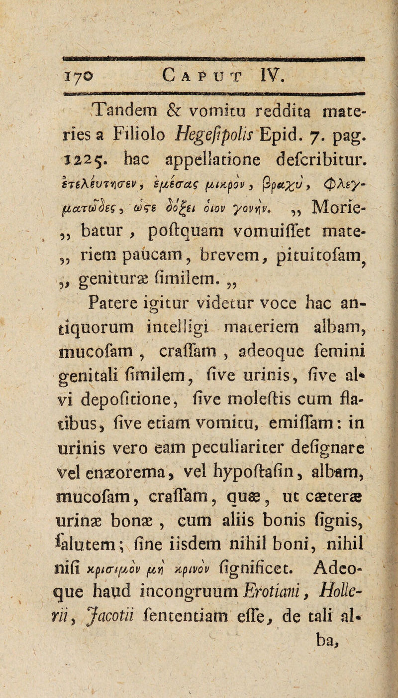 Tandem & vomitu reddita mate¬ ries a Filiolo Hegefipolis Epid. 7. pag. 1225. hac appellatione defcribitur. tTlAew/iirev, spe cras puapov , fiptcy;v> 0Aey- /uarucies, aVs Oijhu otov yovqv. „ Morie- ,, batur , poftquam vomuiffet mate- „ riem paucam, brevem, pituitofatrq „ genitura; fi m ii em. „ Patere igitur videtur voce hac an¬ tiquorum intelllgi materiem albam, mucofam , craffam , adeoque femini genitali fimilem, five urinis, five ab vi depolitione, five moleftis cum fla¬ tibus, five etiam vomitu, emiflam: in urinis vero eam peculiariter defignare vel enteorema, vel hypollafin, albam, mucofam, craflam, quae, ut cteter® urinae bonae , cum aliis bonis fignis, ialutemcfine iisdem nihil boni, nihil nifi xpurifiov pn xpmv fignificet. Adeo¬ que haud incongruum Erotiani, Holle- Yii, Jacotii fententiam efle, de tali ai* / ■ - I ba.