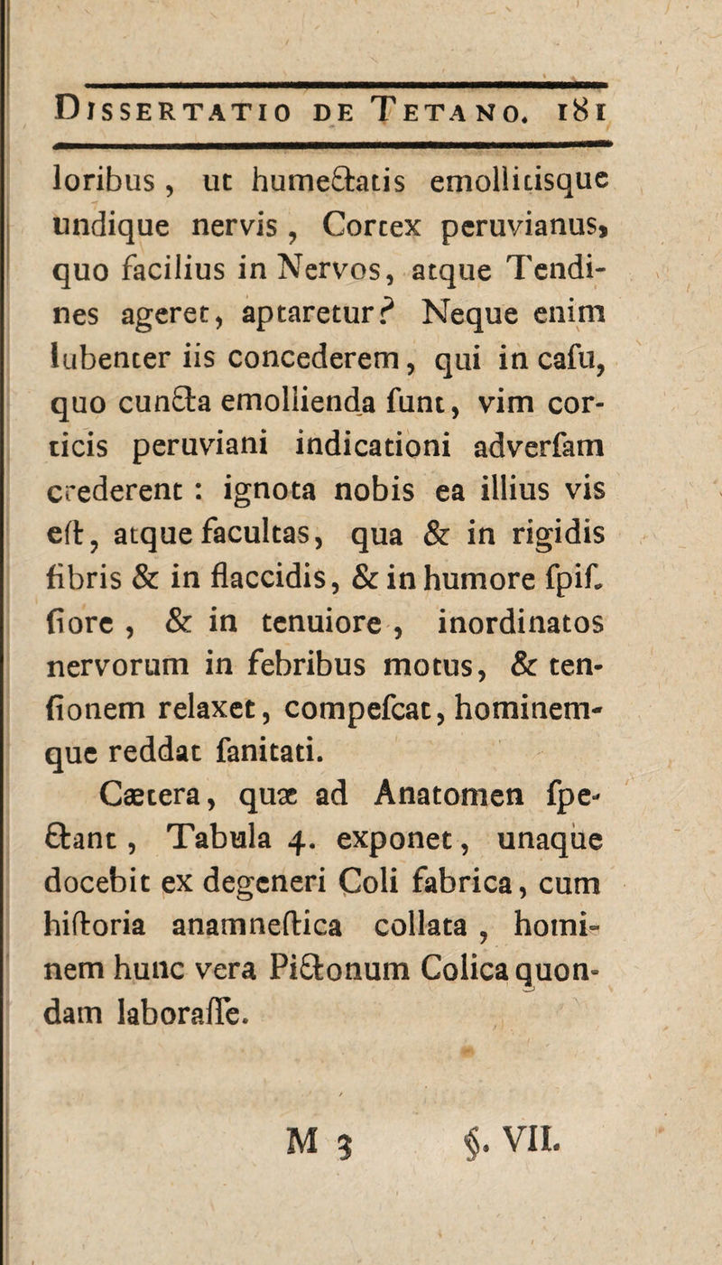 loribus, ut hume&atis emollitisquc undique nervis, Cortex peruvianus» quo facilius in Nervos, atque Tendi¬ nes ageret, aptareturP Neque enim lubenter iis concederem, qui in cafu, quo cunfta emollienda funt, vim cor¬ ticis peruviani indicationi adverfam crederent: ignota nobis ea illius vis eft, atque facultas, qua & in rigidis fibris & in flaccidis, & in humore fpif. flore , & in tenuiore , inordinatos nervorum in febribus motus, & ten- fionem relaxet, compefcat, hominem¬ que reddat fanitati. Caetera, quae ad Anatomen fpe- ftant, Tabula 4. exponet, unaque docebit ex degeneri Coli fabrica, cum hifloria anamneftica collata , homi¬ nem hunc vera Pi&onum Colica quon¬ dam laborafle. . ' / M 3 §. VII.