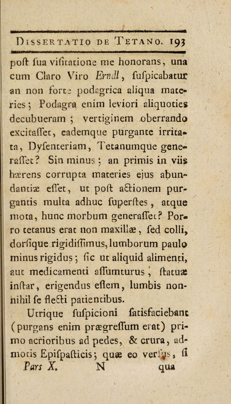 Dissertatio de Tetano. 193 —— -j—-—- - ■' ■ ' — ,—m poft fua viiitatione me honorans, una cum Claro Viro Erudi, fufpicabatut an non forte podagrica aliqua mate» ries; Podagra enim leviori aliquoties decubueram ; vertiginem oberrando excitaffet, eademque purgante irrita¬ ta, Dyfenteriam, Tetanumque gene» raffet? Sin minus; an primis in viis haerens corrupta materies ejus abun¬ dantiae efiet, ut poft afftionem pur¬ gantis multa adhuc fuperftes, atque mota, hunc morbum generaflet? Por¬ ro tetanus erat non maxilite, fed colli, doriique rigidiilimus, lumborum paulo minus rigidus; iic ut aliquid alimenti, aut medicamenti aftumturus j ftatuae inftar, erigendus eflem, lumbis non- hihil fe fleSli patientibus. Utrique fufpicioni fatisfaciebanc (purgans enim praegreffum erat) pri¬ mo acrioribus ad pedes, & crura, ad¬ motis Epifpafticis; quae eo verius, ii Pars X. N qua 1 , ■ ' ‘ . I I