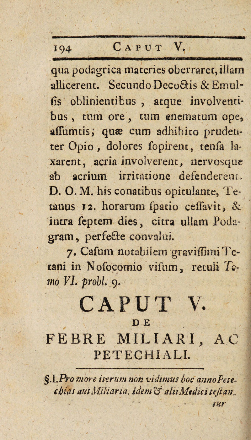 194 Caput V. qua podagrica materies oberrarec, illam allicerent. Secundo Decoftis & Emul- fis oblinientibus , atque involventi¬ bus , tum ore, tum enematum ope, aflumtis; quae cum adhibito pruden¬ ter Opio, dolores fopirent, tenfa la¬ xarent, acria involverent, nervosque ab acrium irritatione defenderent. D. O. M. his conatibus opitulante, Te¬ tanus 12. horarum fpatio ceflavit, & intra fcptem dies, citra ullam Poda¬ gram , perfefte convalui. 7. Cafum notabilem graviffimi Te¬ tani in N ofocomio vifum, retuli To¬ mo VI. probi. 9. CAPUT V. / v ■' D E FEBRE MILIARI, AC PETECHIALL §.LF}'0 more i purum non vidimus hoc anno Pete. chias aut Miliaria, idem Eif alii Medici tejianm « sur /